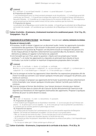 Unité 3  Développer son esprit critique
91
 CORRIGÉ
7. 1. ouvrirait – 2. se soit (pas) réveillé – 3. vienne – 4. aurait découvert – 5. pourrait.
8. Propositions de réponses
1. Les manifestations pour le climat auraient provoqué un pic de pollution. – 2. Le ketchup aurait été
inventé par les Chinois. – 3. Il paraît que la langue des signes est la troisième langue officielle de la
Nouvelle-Zélande. – 4. Il semble qu’un crayon puisse écrire environ 45 000 mots. – 5. Une expérience
aurait prouvé que les femmes savent mieux lire les cartes routières que les hommes.
9. Proposition de réponse
Le président de la République serait tombé très malade. → Il paraît que le président de la République
est tombé très malade. → Il semblerait que le président de la République soit tombé très malade,
etc.
Cahier d’activités – Grammaire, L’événement incertain et le conditionnel passé : 12 et 13 p. 33 ;
Conjugaison : 14 p. 33
L’expression de la certitude et du doute  (env. 30 minutes)  Forme de travail : collective, individuelle et en binômes
Écoutez et relevez le défi.
• À nouveau, le défi à relever s’appuie sur un document audio. Inviter les apprenants à prendre
connaissance des questions. Faire écouter le document une première fois et répondre
collectivement à la question a. Proposer une deuxième écoute en marquant des pauses à la
fin de chaque phrase et répondre collectivement aux questions b. et c. Au besoin, noter des
éléments au tableau et rappeler la formation du subjonctif.
• Lire l’encadré qui suit. Puis, poser la question « Quels sont vos projets pour l’année
prochaine ? » et inviter les apprenants à y répondre en précisant leurs doutes et leurs
certitudes. Les inciter à utiliser le maximum d’expressions proposées dans l’encadré.
 CORRIGÉ
a. a. doute – b. certitude – c. doute – d. certitude – e. certitude.
b. et c. a. « je ne crois pas que » + subjonctif – b. « je suis sûre que » + indicatif – c. « je doute que » +
subjonctif – d. « c’est évident que » + indicatif – e. « il me semble que » + indicatif
10.Lire la consigne et inciter les apprenants à bien identifier les expressions proposées afin de
choisir le mode qui convient. Leur laisser quelques minutes pour conjuguer les phrases, puis
mettre en commun.
11.Lire la consigne et proposer aux apprenants de formuler la première phrase collectivement
à titre d’exemple. Leur laisser quelques minutes pour réaliser l’activité, puis mettre en
commun.
12.Lire la consigne et former des binômes. Leur laisser plusieurs minutes pour réaliser
l’activité. Circuler dans la classe afin de s’assurer du bon déroulement de l’exercice et de
répondre aux hésitations et interrogations éventuelles des apprenants. Proposer à quelques
binômes de jouer la scène devant la classe.
 CORRIGÉ
10. 1. soit – 2. réussiras – 3. a fait – 4. rencontrera – 5. puissent.
11. Propositions de réponses
1. Il est évident que Chappatte est un illustrateur renommé. – 2. Je ne suis pas sûr qu’il finisse son
œuvre. – 3. Je pense que tu en es capable. – 4. Je ne crois pas qu’il ose se présenter aux élections. –
5. Je doute que les moines partent en pèlerinage cet hiver.
12. Proposition de réponse
– Je reviens juste du musée d’art contemporain où j’ai vu une nouvelle exposition de Benjamin
Sabatier. Cet artiste est totalement incroyable ! Je suis sûr qu’il a un grand avenir.
– Moi, je n’ai pas du tout envie d’y aller ! Je ne crois pas que ce soit un artiste prometteur.
– Je pense que si tu voyais ses nouvelles œuvres, tu serais de mon avis.
– Oh, je doute qu’elles me plaisent. Assembler des poutres au milieu d’une pièce, c’est impossible que
ça me touche !
– Tu n’es qu’un rabat-joie ! J’étais certain que tu dirais ça !
Cahier d’activités – Grammaire, L’expression de la certitude et du doute : 19 et 20 p. 34
 