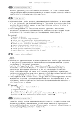 Unité 3  Développer son esprit critique
93
Activité complémentaire
Inviter les apprenants à participer à une mini-discussion sur l’art. Guider la conversation à
l’aide de questions : « Êtes-vous sensible à l’art ? » ; « Quel(s) artiste(s) et courants préférez-
vous ? » ; « Qu’en est-il de l’art dans votre pays ? », etc.
Du tac au tac !3
• Pour contextualiser l’activité, expliquer aux apprenants qu’ils sont conviés à un vernissage et
qu’ils vont entendre des réactions face à des œuvres. Faire écouter le document une première
fois et leur demander de lever le pouce lorsque l’appréciation est positive et de baisser le
pouce lorsqu’elle est négative.
• Passer l’enregistrement une seconde fois et inviter les apprenants à répondre à ces
appréciations comme proposé dans l’exemple, tous ensemble ou en petits groupes. Insister
sur l’importance de l’intonation et des expressions du visage (« Le + stratégie »).
 CORRIGÉ
Propositions de réponses
a. négative. Oui, là vraiment je pige pas ! (fam.)
b. positive. Tout à fait, c’est stupéfiant, la minutie dont il fait preuve !
c. positive. Vraiment fabuleux, c’est une véritable explosion de couleurs !
d. négative. Je suis d’accord, ça ne me fait pas du tout rêver !
e. négative. Hé bien, justement, moi j’en pense rien !
f. négative. C’est effarant, et dire que certains achètent ces œuvres des milliers d’euros !
g. positive. Oui, cette lumière rend le lieu féerique.
h. négative. C’est moche et ça me donne la chair de poule !
Le son et le ton qu’il faut !4
1 Repérez !
• Demander aux apprenants de citer les points de phonétique vus dans les pages précédentes
(la ponctuation, la mise en relief, les enchaînements consonantique et vocalique, la liaison
interdite) assortis d’un exemple pour chacun.
• Les inviter à lire la question a. et faire écouter les extraits. Répondre collectivement
et demander aux apprenants d’expliquer ce que sont les enchaînements vocalique et
consonantique (enchaînement vocalique : si un mot finit par une voyelle et que le mot
suivant commence aussi par une voyelle, on ne coupe pas la voix entre ces deux syllabes ;
enchaînement consonantique : on prononce la consonne finale d’un mot avec la voyelle initiale
du mot suivant). Valider leurs réponses en lisant l’encadré associé.
• Écrire les phrases du b. au tableau et lire la consigne. Faire écouter l’enregistrement et inviter
les apprenants à répondre. Leur demander de comparer leurs réponses avec celles de leur
voisin, puis les valider en lisant l’encadré. Mettre en commun en invitant deux apprenants à
noter leurs réponses au tableau.
 CORRIGÉ
a. Il s’installe à Tahiti. → il-s’ins-ta-llà-Ta-hi-ti
la civilisation occidentale
des scènes imaginaires → des-scè-ni-ma-gi-naires
b. Deux femmes assises, un arbre qui découpe la surface du tableau  et un chien rouge.
Au second plan , on voit des femmes qui rendent un culte à une statue.
Activité complémentaire
Former des binômes et inviter les apprenants à choisir un extrait d’un texte du manuel. L’un
des deux le dicte à l’autre. L’apprenant qui écrit doit ajouter les signes de ponctuation en
fonction de l’intonation de son partenaire. Si la ponctuation correspond à celle utilisée dans le
document, cela signifie que l’intonation était correcte.
 