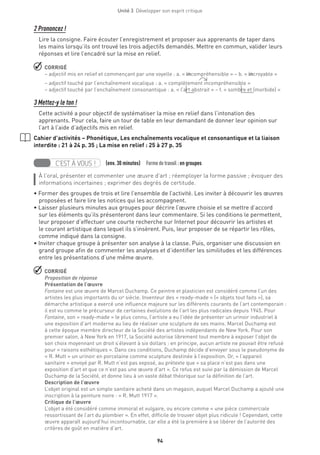 94
Unité 3  Développer son esprit critique
2 Prononcez !
Lire la consigne. Faire écouter l’enregistrement et proposer aux apprenants de taper dans
les mains lorsqu’ils ont trouvé les trois adjectifs demandés. Mettre en commun, valider leurs
réponses et lire l’encadré sur la mise en relief.
 CORRIGÉ
– adjectif mis en relief et commençant par une voyelle : a. « incompréhensible » – b. « incroyable »
– adjectif touché par l’enchaînement vocalique : a. « complètement incompréhensible »
– adjectif touché par l’enchaînement consonantique : a. « l’art abstrait » – f. « sombre et (morbide) »
3 Mettez-y le ton !
Cette activité a pour objectif de systématiser la mise en relief dans l’intonation des
apprenants. Pour cela, faire un tour de table en leur demandant de donner leur opinion sur
l’art à l’aide d’adjectifs mis en relief.
Cahier d’activités – Phonétique, Les enchaînements vocalique et consonantique et la liaison
interdite : 21 à 24 p. 35 ; La mise en relief : 25 à 27 p. 35
C’EST À VOUS ! (env. 30 minutes)  Formedetravail :en groupes
À l’oral, présenter et commenter une œuvre d’art ; réemployer la forme passive ; évoquer des
informations incertaines ; exprimer des degrés de certitude.
• Former des groupes de trois et lire l’ensemble de l’activité. Les inviter à découvrir les œuvres
proposées et faire lire les notices qui les accompagnent.
• Laisser plusieurs minutes aux groupes pour décrire l’œuvre choisie et se mettre d’accord
sur les éléments qu’ils présenteront dans leur commentaire. Si les conditions le permettent,
leur proposer d’effectuer une courte recherche sur Internet pour découvrir les artistes et
le courant artistique dans lequel ils s’insèrent. Puis, leur proposer de se répartir les rôles,
comme indiqué dans la consigne.
• Inviter chaque groupe à présenter son analyse à la classe. Puis, organiser une discussion en
grand groupe afin de commenter les analyses et d’identifier les similitudes et les différences
entre les présentations d’une même œuvre.
 CORRIGÉ
Proposition de réponse
Présentation de l’œuvre
Fontaine est une œuvre de Marcel Duchamp. Ce peintre et plasticien est considéré comme l’un des
artistes les plus importants du xxe
siècle. Inventeur des « ready-made » (« objets tout faits »), sa
démarche artistique a exercé une influence majeure sur les différents courants de l’art contemporain :
il est vu comme le précurseur de certaines évolutions de l’art les plus radicales depuis 1945. Pour
Fontaine, son « ready-made » le plus connu, l’artiste a eu l’idée de présenter un urinoir industriel à
une exposition d’art moderne au lieu de réaliser une sculpture de ses mains. Marcel Duchamp est
à cette époque membre directeur de la Société des artistes indépendants de New York. Pour son
premier salon, à New York en 1917, la Société autorise librement tout membre à exposer l’objet de
son choix moyennant un droit s’élevant à six dollars : en principe, aucun artiste ne pouvait être refusé
pour « raisons esthétiques ». Dans ces conditions, Duchamp décide d’envoyer sous le pseudonyme de
« R. Mutt » un urinoir en porcelaine comme sculpture destinée à l’exposition. Or, « l’appareil
sanitaire » envoyé par R. Mutt n’est pas exposé, au prétexte que « sa place n’est pas dans une
exposition d’art et que ce n’est pas une œuvre d’art ». Ce refus est suivi par la démission de Marcel
Duchamp de la Société, et donne lieu à un vaste débat théorique sur la définition de l’art.
Description de l’œuvre
L’objet original est un simple sanitaire acheté dans un magasin, auquel Marcel Duchamp a ajouté une
inscription à la peinture noire : « R. Mutt 1917 ».
Critique de l’œuvre
L’objet a été considéré comme immoral et vulgaire, ou encore comme « une pièce commerciale
ressortissant de l’art du plombier ». En effet, difficile de trouver objet plus ridicule ! Cependant, cette
œuvre apparaît aujourd’hui incontournable, car elle a été la première à se libérer de l’autorité des
critères de goût en matière d’art.
 