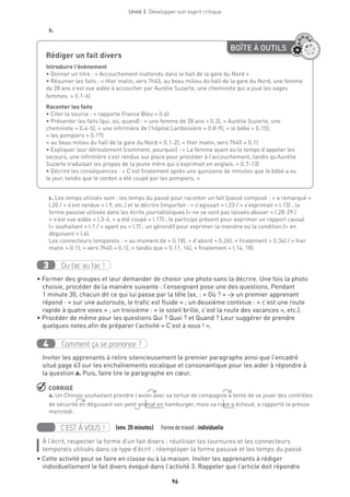 96
Unité 3  Développer son esprit critique
b.
BOÎTE À OUTILS
Rédiger un fait divers 	
Introduire l’événement
• Donner un titre : « Accouchement inattendu dans le hall de la gare du Nord »
• Résumer les faits : « Hier matin, vers 7h45, au beau milieu du hall de la gare du Nord, une femme
de 28 ans s’est vue aidée à accoucher par Aurélie Suzarte, une cheminote qui a joué les sages
femmes. » (l.1-6)
Raconter les faits
• Citer la source : « rapporte France Bleu » (l.6)
• Présenter les faits (qui, où, quand) : « une femme de 28 ans » (l.3), « Aurélie Suzarte, une
cheminote » (l.4-5), « une infirmière de l’hôpital Lariboisière » (l.8-9), « le bébé » (l.15),
« les pompiers » (l.17)
« au beau milieu du hall de la gare du Nord » (l.1-2), « Hier matin, vers 7h45 » (l.1)
• Expliquer leur déroulement (comment, pourquoi) : « La femme ayant eu le temps d’appeler les
secours, une infirmière s’est rendue sur place pour procéder à l’accouchement, tandis qu’Aurélie
Suzarte traduisait les propos de la jeune mère qui s’exprimait en anglais. » (l.7-13)
• Décrire les conséquences : « C’est finalement après une quinzaine de minutes que le bébé a vu
le jour, tandis que le cordon a été coupé par les pompiers. »
c. Les temps utilisés sont : les temps du passé pour raconter un fait (passé composé : « a remarqué »
l.20 / « s’est rendue » l.9, etc.) et le décrire (imparfait : « s’agissait » l.23 / « s’exprimait » l.13) ; la
forme passive utilisée dans les écrits journalistiques (« ne se sont pas laissés abuser » l.28-29 /
« s’est vue aidée » l.3-4, « a été coupé » l.17) ; le participe présent pour exprimer un rapport causal
(« souhaitant » l.1 / « ayant eu » l.7) ; un gérondif pour exprimer la manière ou la condition (« en
déguisant » l.4).
Les connecteurs temporels : « au moment de » (l.18), « d’abord » (l.26), « finalement » (l.34) / « hier
matin » (l.1), « vers 7h45 » (l.1), « tandis que » (l.11, 16), « finalement » l.14, 18).
Du tac au tac !3
• Former des groupes et leur demander de choisir une photo sans la décrire. Une fois la photo
choisie, procéder de la manière suivante : l’enseignant pose une des questions. Pendant
1 minute 30, chacun dit ce qui lui passe par la tête (ex. : « Où ? » → un premier apprenant
répond : « sur une autoroute, le trafic est fluide » ; un deuxième continue : « c’est une route
rapide à quatre voies » ; un troisième : « le soleil brille, c’est la route des vacances », etc.).
• Procéder de même pour les questions Qui ? Quoi ? et Quand ? Leur suggérer de prendre
quelques notes afin de préparer l’activité « C’est à vous ! ».
Comment ça se prononce ?4
Inviter les apprenants à relire silencieusement le premier paragraphe ainsi que l’encadré
situé page 63 sur les enchaînements vocalique et consonantique pour les aider à répondre à
la question a. Puis, faire lire le paragraphe en cœur.
 CORRIGÉ
a. Un Chinois souhaitant prendre l’avion avec sa tortue de compagnie a tenté de se jouer des contrôles
de sécurité en déguisant son petit animal en hamburger, mais sa ruse a échoué, a rapporté la presse
mercredi.
C’EST À VOUS ! (env. 20 minutes)   Formedetravail :individuelle
À l’écrit, respecter la forme d’un fait divers ; réutiliser les tournures et les connecteurs
temporels utilisés dans ce type d’écrit ; réemployer la forme passive et les temps du passé.
• Cette activité peut se faire en classe ou à la maison. Inviter les apprenants à rédiger
individuellement le fait divers évoqué dans l’activité 3. Rappeler que l’article doit répondre
 