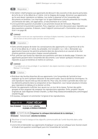 98
Unité 3  Développer son esprit critique
Respiration1
• Cet atelier créatif propose aux apprenants de découvrir des courants et des œuvres picturales
de la fin du xixe
et du début du xxe
siècle. Lire le chapeau de la page. Annoncer aux apprenants
qu’ils vont devoir reproduire un tableau. Les inviter à observer et lire l’ensemble des
documents en binômes. Les interroger sur le type d’éléments culturels présentés (un musée,
une émission de radio, une application, un documentaire et un livre).
• Lire la première question et procéder à une première écoute de l’émission. Répondre
collectivement à la première question. Puis, organiser une mini-discussion pour répondre aux
deux questions suivantes. Si besoin, revoir l’objectif communicatif « Commenter une œuvre
d’art » en page 68.
 CORRIGÉ
Une nature morte est une représentation artistique d’objets inanimés. L’œuvre de Magritte et celle
décrite dans le document audio sont des natures mortes.
Inspiration2
• Cette activité propose de tester les connaissances des apprenants sur la peinture de la fin
du xixe
et du début du xxe
siècle. Au préalable, lire l’encadré « Le + info ». Demander aux
apprenants d’associer les peintres présents dans les documents à un courant et de citer
d’autres peintres connus pour chaque courant présenté.
• Puis, préciser que toutes les réponses aux questions sont dans la double page. Si besoin, les
apprenants peuvent relire l’ensemble des documents. Leur laisser quelques minutes pour
répondre au quiz en binômes et mettre en commun.
 CORRIGÉ
1. La nature est un lieu privilégié. 2. surréaliste 3. des objets inanimés 4. belge 5. le cubisme 6. Henri
Matisse 7. la musique
Création3
• Distribuer des feuilles blanches A4 aux apprenants. Lire l’ensemble de l’activité et leur
expliquer qu’ils vont à présent réécouter le document audio. Sous la dictée du chroniqueur, ils
vont reproduire l’œuvre telle qu’elle est décrite. Pour cela, les inviter à prendre des notes sur
les éléments présents dans la composition et leur disposition. Leur laisser plusieurs minutes
pour reproduire le tableau et lui donner un titre.
• Inviter les apprenants à afficher leur œuvre sur un mur de la classe. Former des petits
groupes et leur proposer de comparer les reproductions exposées. Enfin, projeter l’œuvre
originale de Jean-Baptiste Siméon Chardin, La Raie (http://www.lemondedesarts.com/images/
chardin10.jpg).
• À nouveau, comparer et commenter l’original et les reproductions.
(env. 45 minutes) Forme de travail : collective,
en groupes, en binômes et individuelle
POINT RÉCAP’Pages 68-69
ACTIVITÉ BILAN | Organiser le colloque international de la robotique
(20 minutes)  Forme de travail : collective et en binômes
Réutiliser à l’oral le lexique et les objectifs communicatifs de l’unité résumés dans cette
double page.
• Lire le titre et demander aux apprenants d’expliquer ce qu’est un colloque (une réunion visant
à l’étude d’une question scientifique), puis lire l’ensemble de l’activité.
 