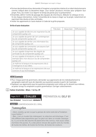 Unité 3  Développer son esprit critique
99
•Formerdesbinômesetleurdemanderd’imaginerunprojetdecréationd’unrobotrévolutionnaire
comme indiqué dans la deuxième étape. Leur laisser plusieurs minutes pour préparer leur
projet. Puis, les inviter à se répartir le temps de parole pour la présentation.
• Ensemble, définir l’ordre de passage des équipes de chercheurs. Débuter le colloque et à la
fin de chaque intervention, inviter l’ensemble de la classe à réagir sur le projet, notamment en
exprimant des doutes et des certitudes.
• Inviter les apprenants à s’auto-évaluer à l’aide de la grille proposée.
Grille d’auto-évaluation
Très bien Assez bien Difficilement
Je suis capable de décrire une inspiration (ou de
comprendre quelqu’un).
Je suis capable de parler de l’art contemporain
(ou de comprendre quelqu’un).
Je suis capable de vérifier une information (ou
de comprendre quelqu’un).
Je suis capable de commenter une œuvre d’art
(ou de comprendre quelqu’un).
Je suis capable d’exprimer des degrés de
certitude (ou de comprendre quelqu’un).
Je suis capable d’introduire un fait ou un
exemple dans mon discours (ou de comprendre
quelqu’un).
Je maîtrise le lexique et les expressions liés à
l’intelligence et aux idées.
Je maîtrise le lexique et les expressions liés aux
sciences et aux technologies.
MEMO Grammaire
• Pour chaque point de grammaire, demander aux apprenants de lire individuellement le
paragraphe explicatif, puis de répondre aux questions posées à partir de l’exemple.
• Expliquer aux apprenants que les questions proposées sont celles qu’ils doivent eux-mêmes
se poser lorsqu’ils emploient ce point grammatical. Corriger collectivement.
Cahier d’activités – Bilan : 1 et 2 p. 39
S’ÉVALUERPages 70-71 PRÉPARATION AU DELF B1
(env. 60 minutes) Forme de travail : individuelle
partie 1 COMPRÉHENSION DE L’ORAL
– Alors Juliette, qu’est-ce que tu penses de notre visite de la Fondation
Louis Vuitton ?
– Ben, c’est un musée très intéressant, la collection est éclectique. C’est
très différent des expositions que l’on peut voir dans un musée classique.
Ici, il y a à la fois des œuvres de plasticiens très connus, mais aussi celles
d’artistes très jeunes. Il y a des pièces venues des quatre coins du monde,
de toutes les tailles, de toutes les formes, de toutes les couleurs.
Transcription
 