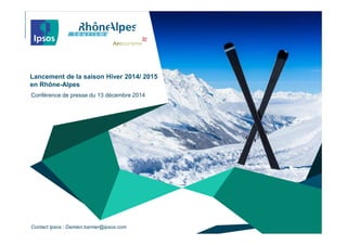 © 2014 Ipsos. All rights reserved. Contains Ipsos' Confidential and Proprietary information
and may not be disclosed or reproduced without the prior written consent of Ipsos.
Lancement de la saison Hiver 2014/ 2015
en Rhône-Alpes
Conférence de presse du 13 décembre 2014
Contact Ipsos : Damien.barnier@ipsos.com
 