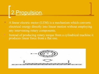 2.Propulsion.
 A linear electric motor (LEM) is a mechanism which converts
electrical energy directly into linear motion without employing
any intervening rotary components.
 Instead of producing rotary torque from a cylindrical machine it
produces linear force from a flat one.
 