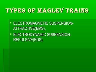 Types of MAGLeV TRAINsTypes of MAGLeV TRAINs
 ELECTROMAGNETIC SUSPENSION-ELECTROMAGNETIC SUSPENSION-
ATTRACTIVE(EMS).ATTRACTIVE(EMS).
 ELECTRODYNAMIC SUSPENSION-ELECTRODYNAMIC SUSPENSION-
REPULSIVE(EDS).REPULSIVE(EDS).
 