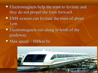 Electromagnets help the train to levitate andElectromagnets help the train to levitate and
they do not propel the train forward.they do not propel the train forward.
 EMS system can levitate the train of aboutEMS system can levitate the train of about
1cm.1cm.
 Elcetromagnets run along te lenth of theElcetromagnets run along te lenth of the
guideway.guideway.
 Max.speed – 500km/hr.Max.speed – 500km/hr.
 