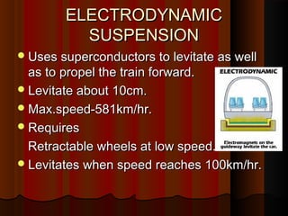ELECTRODYNAMICELECTRODYNAMIC
SUSPENSIONSUSPENSION
Uses superconductors to levitate as wellUses superconductors to levitate as well
as to propel the train forward.as to propel the train forward.
Levitate about 10cm.Levitate about 10cm.
Max.speed-581km/hr.Max.speed-581km/hr.
RequiresRequires
Retractable wheels at low speed.Retractable wheels at low speed.
Levitates when speed reaches 100km/hr.Levitates when speed reaches 100km/hr.
 