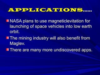 APPLICATIONSAPPLICATIONS............
NASA plans to use magneticlevitation forNASA plans to use magneticlevitation for
launching of space vehicles into low earthlaunching of space vehicles into low earth
orbit.orbit.
The mining industry will also benefit fromThe mining industry will also benefit from
Maglev.Maglev.
There are many more undiscovered apps.There are many more undiscovered apps.
 