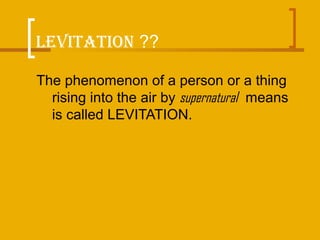LEVITATION ??
The phenomenon of a person or a thing
rising into the air by supernatural means
is called LEVITATION.
 