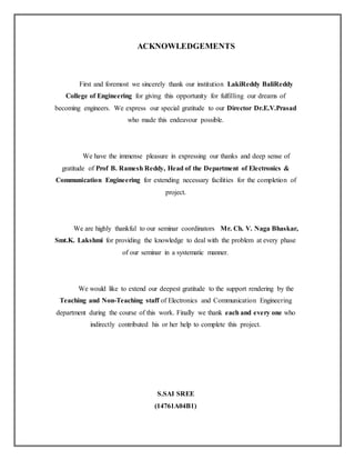 ACKNOWLEDGEMENTS
First and foremost we sincerely thank our institution LakiReddy BaliReddy
College of Engineering for giving this opportunity for fulfilling our dreams of
becoming engineers. We express our special gratitude to our Director Dr.E.V.Prasad
who made this endeavour possible.
We have the immense pleasure in expressing our thanks and deep sense of
gratitude of Prof B. Ramesh Reddy, Head of the Department of Electronics &
Communication Engineering for extending necessary facilities for the completion of
project.
We are highly thankful to our seminar coordinators Mr. Ch. V. Naga Bhaskar,
Smt.K. Lakshmi for providing the knowledge to deal with the problem at every phase
of our seminar in a systematic manner.
We would like to extend our deepest gratitude to the support rendering by the
Teaching and Non-Teaching staff of Electronics and Communication Engineering
department during the course of this work. Finally we thank each and every one who
indirectly contributed his or her help to complete this project.
S.SAI SREE
(14761A04B1)
 