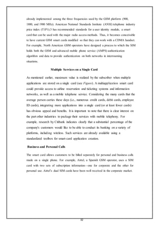 32
already implemented among the three frequencies used by the GSM platform (900,
1800, and 1900 MHz). American National Standards Institute (ANSI) telephone industry
price index (T1P1).3 has recommended standards for a user identity module, a smart
card that can be used with the major radio access methods. Thus, it becomes conceivable
to have current GSM smart cards modified so that they can work with a CDMA handset.
For example, North American GSM operators have designed a process to which the SIM
holds both the GSM and advanced mobile phone service (AMPS) authentication
algorithm and data to provide authentication on both networks in interroaming
situations.
Multiple Services on a Single Card
As mentioned earlier, maximum value is realized by the subscriber when multiple
applications are stored on a single card (see Figure). A multiapplication smart card
could provide access to airline reservation and ticketing systems and information
networks, as well as a mobile telephone service. Considering the many cards that the
average person carries these days (i.e., numerous credit cards, debit cards, employee
ID cards), integrating more applications into a single card (or at least fewer cards)
has obvious appeal and benefits. It is important to note that there is clear interest on
the part other industries to package their services with mobile telephony. For
example, research by Citibank indicates clearly that a substantial percentage of the
company's customers would like to be able to conduct its banking on a variety of
platforms, including wireless. Such services are already available using a
standardized toolbox for smart-card application creation.
Business and Personal Calls
The smart card allows customers to be billed separately for personal and business calls
made on a single phone. For example, Airtel, a Spanish GSM operator, uses a SIM
card with two sets of subscription information—one for corporate and the other for
personal use. Airtel’s dual SIM cards have been well received in the corporate market.
 