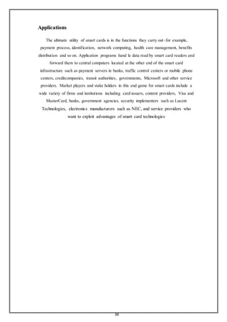 34
Applications
The ultimate utility of smart cards is in the functions they carry out–for example,
payment process, identification, network computing, health care management, benefits
distribution and so on. Application programs hand le data read by smart card readers and
forward them to central computers located at the other end of the smart card
infrastructure such as payment servers in banks, traffic control centers or mobile phone
centers, creditcompanies, transit authorities, governments, Microsoft and other service
providers. Market players and stake holders in this end game for smart cards include a
wide variety of firms and institutions including card issuers, content providers, Visa and
MasterCard, banks, government agencies, security implementers such as Lucent
Technologies, electronics manufacturers such as NEC, and service providers who
want to exploit advantages of smart card technologies
 