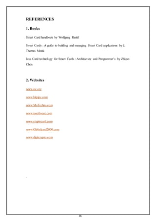 36
REFERENCES
1. Books
Smart Card handbook by Wolfgang Rankl
Smart Cards : A guide to building and managing Smart Card applications by J.
Thomas Monk
Java Card technology for Smart Cards : Architecture and Programmer’s by Zhiqun
Chen
2. Websites
www.iec.org
www.bitpipe.com
www.MoTechno.com
www.iosoftware.com
www.cryptocard.com
www.Globalcard2000.com
www.digitcrypto.com
.
 