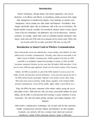 Introduction
Internet technologies, through intranet and extranet applications, have proven
themselves to be efficient and effective in streamlining existing processes from supply
chain management to manufacturing logistics, from marketing to customer asset
management, and by creating new value chains and businesses. Nevertheless, these
changes and benefits signal only an evolutionary shift in the way we do business. The
Internet-enabled economy resembles the conventional physical market in many aspects.
Some of the new technologies and applications may even be unnecessary. American
consumers, for example, regard smart cards as a redundant payment mechanism when
checks, credit cards and ATM cards do an adequate job for current needs. What is the
use of smart cards? Do we really need them? Will they ever take off?
Introduction to Smart Cards in Wireless Communications
Smart cards provide secure user authentication, secure roaming, and a platform for value-
added services in wireless communications. Presently, smart cards are used mainly in the
Global System for Mobile Communications (GSM) standard in the form of a SIM
card.GSM is an established standard first developed in Europe. In 1998, the GSM
Association announced that there are now more than 100 million GSM subscribers. In the
last few years, GSM has made significant inroads into the wireless markets of the Americas.
Initially, the SIM was specified as a part of the GSM standard to secure access to the
mobile network and store basic network information. As the years have passed, the role of
the SIM card has become increasingly important in the wireless service chain. Today,
SIM cards can be used to customize mobile phones regardless of the standard (GSM,
personal communications service [PCS], satellite, digital cellular system [DCS], etc.).
Today, the SIM is the major component of the wireless market, paving the way to
value-added services. SIM cards now offer new menus, prerecorded numbers for speed
dialing, and the ability to send presorted short messages to query a database or secure
transactions. The cards also enable greeting messages and company logotypes to be
displayed.
Other wireless communications technologies rely on smart cards for their operations.
Satellite communications networks (Iridium and Globalstar) are chief examples.
Eventually, new networks will have a common smart object and a universal
identification module (UIM), performing functions similar to SIM cards.
 