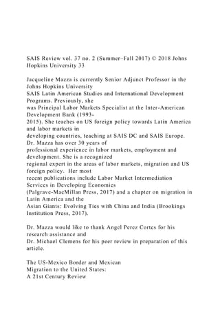 SAIS Review vol. 37 no. 2 (Summer–Fall 2017) © 2018 Johns
Hopkins University 33
Jacqueline Mazza is currently Senior Adjunct Professor in the
Johns Hopkins University
SAIS Latin American Studies and International Development
Programs. Previously, she
was Principal Labor Markets Specialist at the Inter-American
Development Bank (1993-
2015). She teaches on US foreign policy towards Latin America
and labor markets in
developing countries, teaching at SAIS DC and SAIS Europe.
Dr. Mazza has over 30 years of
professional experience in labor markets, employment and
development. She is a recognized
regional expert in the areas of labor markets, migration and US
foreign policy. Her most
recent publications include Labor Market Intermediation
Services in Developing Economies
(Palgrave-MacMillan Press, 2017) and a chapter on migration in
Latin America and the
Asian Giants: Evolving Ties with China and India (Brookings
Institution Press, 2017).
Dr. Mazza would like to thank Angel Perez Cortes for his
research assistance and
Dr. Michael Clemens for his peer review in preparation of this
article.
The US-Mexico Border and Mexican
Migration to the United States:
A 21st Century Review
 