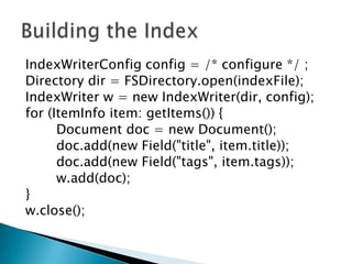 IndexWriterConfig config = /* configure */ ;
Directory dir = FSDirectory.open(indexFile);
IndexWriter w = new IndexWriter(dir, config);
for (ItemInfo item: getItems()) {
Document doc = new Document();
doc.add(new Field("title", item.title));
doc.add(new Field("tags", item.tags));
w.add(doc);
}
w.close();
 