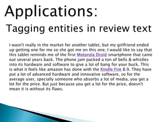Tagging entities in review text
Applications:
I wasn't really in the market for another tablet, but my girlfriend ended
up getting one for me so she got me on this one. I would like to say that
this tablet reminds me of the first Motorola Droid smartphone that came
out several years back. The phone jam packed a ton of bells & whistles
into its hardware and software to give a lot of bang for your buck. This
is what it feels like amazon has done with the Kindle Fire 8.9. They have
put a lot of advanced hardware and innovative software, so for the
average user, specially someone who absorbs a lot of media, you get a
lot for the price. But just because you get a lot for the price, doesn't
mean it is without its flaws.
 