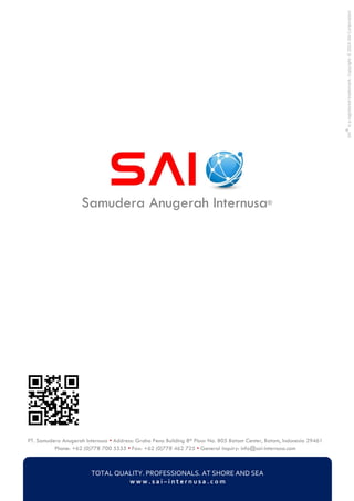 PT. Samudera Anugerah Internusa • Address: Graha Pena Building 8th Floor No. 805 Batam Center, Batam, Indonesia 29461
Phone: +62 (0)778 700 5555 • Fax: +62 (0)778 462 725 • General inquiry: info@sai-internusa.com
TOTAL QUALITY. PROFESSIONALS. AT SHORE AND SEA
w w w . s a i – i n t e r n u s a . c o m
Samudera Anugerah Internusa®
SAI®isaregisteredtrademark.Copyright©2014SAICorporation
 