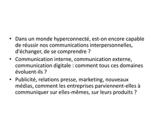 • Dans un monde hyperconnecté, est-on encore capable
  de réussir nos communications interpersonnelles,
  d'échanger, de se comprendre ?
• Communication interne, communication externe,
  communication digitale : comment tous ces domaines
  évoluent-ils ?
• Publicité, relations presse, marketing, nouveaux
  médias, comment les entreprises parviennent-elles à
  communiquer sur elles-mêmes, sur leurs produits ?
 