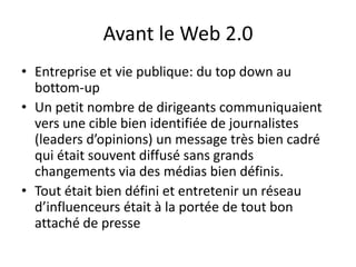 Avant le Web 2.0
• Entreprise et vie publique: du top down au
  bottom-up
• Un petit nombre de dirigeants communiquaient
  vers une cible bien identifiée de journalistes
  (leaders d’opinions) un message très bien cadré
  qui était souvent diffusé sans grands
  changements via des médias bien définis.
• Tout était bien défini et entretenir un réseau
  d’influenceurs était à la portée de tout bon
  attaché de presse
 