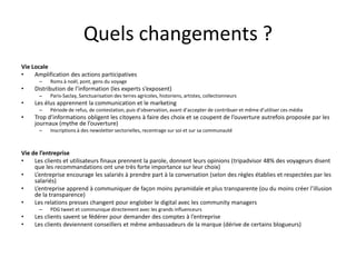 Quels changements ?
Vie Locale
•    Amplification des actions participatives
      –    Roms à noël, pont, gens du voyage
•    Distribution de l’information (les experts s’exposent)
      –    Paris-Saclay, Sanctuarisation des terres agricoles, historiens, artistes, collectionneurs
•    Les élus apprennent la communication et le marketing
      –    Période de refus, de contestation, puis d’observation, avant d’accepter de contribuer et même d’utiliser ces média
•    Trop d’informations obligent les citoyens à faire des choix et se coupent de l’ouverture autrefois proposée par les
     journaux (mythe de l’ouverture)
      –    Inscriptions à des newsletter sectorielles, recentrage sur soi et sur sa communauté



Vie de l’entreprise
•    Les clients et utilisateurs finaux prennent la parole, donnent leurs opinions (tripadvisor 48% des voyageurs disent
     que les recommandations ont une très forte importance sur leur choix)
•    L’entreprise encourage les salariés à prendre part à la conversation (selon des règles établies et respectées par les
     salariés)
•    L’entreprise apprend à communiquer de façon moins pyramidale et plus transparente (ou du moins créer l’illusion
     de la transparence)
•    Les relations presses changent pour englober le digital avec les community managers
      –    PDG tweet et communique directement avec les grands influenceurs
•    Les clients savent se fédérer pour demander des comptes à l’entreprise
•    Les clients deviennent conseillers et même ambassadeurs de la marque (dérive de certains blogueurs)
 