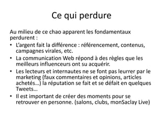 Ce qui perdure
Au milieu de ce chao apparent les fondamentaux
perdurent :
• L’argent fait la différence : référencement, contenus,
  campagnes virales, etc.
• La communication Web répond à des règles que les
  meilleurs influenceurs ont su acquérir.
• Les lecteurs et internautes ne se font pas leurrer par le
  marketing (faux commentaires et opinions, articles
  achetés…) la réputation se fait et se défait en quelques
  Tweets…
• Il est important de créer des moments pour se
  retrouver en personne. (salons, clubs, monSaclay Live)
 