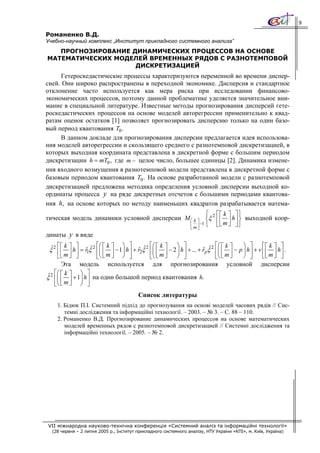 9

Романенко В.Д.
Учебно-научный комплекс „Институт прикладного системного анализа”
   ПРОГНОЗИРОВАНИЕ ДИНАМИЧЕСКИХ ПРОЦЕССОВ НА ОСНОВЕ
МАТЕМАТИЧЕСКИХ МОДЕЛЕЙ ВРЕМЕННЫХ РЯДОВ С РАЗНОТЕМПОВОЙ
                    ДИСКРЕТИЗАЦИЕЙ
     Гетероскедастические процессы характеризуются переменной во времени диспер-
сией. Они широко распространены в переходной экономике. Дисперсия и стандартное
отклонение часто используется как мера риска при исследовании финансово-
экономических процессов, поэтому данной проблематике уделяется значительное вни-
мание в специальной литературе. Известные методы прогнозирования дисперсий гете-
роскедастических процессов на основе моделей авторегрессии применительно к квад-
ратам оценок остатков [1] позволяет прогнозировать дисперсию только на один базо-
вый период квантования T0 .
     В данном докладе для прогнозирования дисперсии предлагается идея использова-
ния моделей авторегрессии и скользящего среднего с разнотемповой дискретизацией, в
которых выходная координата представлена в дискретной форме с большим периодом
дискретизации h = mT0 , где m − целое число, большее единицы [2]. Динамика измене-
ния входного возмущения в разнотемповой модели представлена в дискретной форме с
базовым периодом квантования T0 . На основе разработанной модели с разнотемповой
дискретизацией предложена методика определения условной дисперсии выходной ко-
ординаты процесса y на ряде дискретных отсчетов с большими периодами квантова-
ния h, на основе которых по методу наименьших квадратов разрабатывается матема-
                                                       ⎧ ⎡⎡ k ⎤ ⎤⎫
тическая модель динамики условной дисперсии M ⎡ k ⎤ ⎨ξ 2 ⎢ ⎢ ⎥ h ⎥ ⎬ выходной коор-
                                              ⎢ m ⎥ −1 ⎩
                                              ⎣ ⎦
                                                         ⎣⎣ m ⎦ ⎦⎭
динаты y в виде
    ⎡⎡ k ⎤ ⎤           ⎡⎛ ⎡ k ⎤    ⎞ ⎤          ⎡⎛ ⎡ k ⎤    ⎞ ⎤               ⎡⎛ ⎡ k ⎤      ⎞ ⎤      ⎡⎡ k ⎤ ⎤
 ξ 2 ⎢ ⎢ ⎥ h ⎥ = r1ξˆ 2 ⎢⎜ ⎢ ⎥ − 1⎟ h ⎥ + r2ξˆ 2 ⎢⎜ ⎢ ⎥ − 2 ⎟ h ⎥ + ... + rpξ 2 ⎢⎜ ⎢ ⎥ − p ⎟ h ⎥ + v ⎢ ⎢ ⎥ h ⎥ .
  ˆ               ˆ                       ˆ                               ˆ ˆ
    ⎣  ⎣m⎦   ⎦       ⎣⎝    ⎣m⎦⎠ ⎦      ⎣⎝       ⎠ ⎦ ⎣m⎦   ⎣⎝ ⎠ ⎦                   ⎣m⎦               ⎣ ⎣m⎦⎦
       Эта модель используется для прогнозирования условной                                         дисперсии
 ˆ ⎡⎛ ⎡ k ⎤ ⎞ ⎤
ξ 2 ⎢⎜ ⎢ ⎥ + 1⎟ h ⎥ на один большой период квантования h.
    ⎣⎝ ⎣ m ⎦ ⎠ ⎦
                                          Список литературы
    1. Бідюк П.І. Системний підхід до прогнозування на основі моделей часових рядів // Сис-
       темні дослідження та інформаційні технології. – 2003. – № 3. – С. 88 – 110.
    2. Романенко В.Д. Прогнозирование динамических процессов на основе математических
       моделей временных рядов с разнотемповой дискретизацией // Системні дослідження та
       інформаційні технології. – 2005. – № 2.




VII міжнародна науково-технічна конференція «Системний аналіз та інформаційні технології»
  (28 червня – 2 липня 2005 р., Інститут прикладного системного аналізу, НТУ України «КПІ», м. Київ, Україна)
 