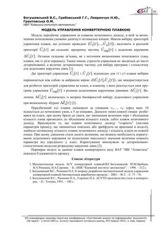 99

Богушевський В.С., Грабовський Г.Г., Лавренчук Н.Ю.,
Грантовська О.М.
НВП “Київський інститут автоматики”
               МОДЕЛЬ УПРАВЛІННЯ КОНВЕРТЕРНОЮ ПЛАВКОЮ
     Модель передбачає управління за плавкою позитивного досвіду, в якій за визна-
ченими початковими умовами досягнуті оптимальні кінцеві. Маючи вибірку траєкторій
управління плавок, що успішно проведені (U1[τ ],...,U n [τ ]) , виділяють в реальній
траєкторії U i [τ ] дві складові: програмну частину U iпр [τ ] і додаткове керування

ΔU i [τ ] . Остання складова зв’язана, як з неточним визначенням початкового стану
плавки, так із дією перешкод. Таким чином, стратегія управління не зводиться до чисто
детермінованої, а включає детерміновану частину для вибору програми і стохастичну
для додаткових керуючих діянь [1].
     Дві траєкторії управління U i [τ ] і U j [τ ] відповідно для і-ї і j-ї плавок вибірки

порівнюються між собою за вибраною мірою d (U i [τ ],U j [τ ]) , що використовується
для розбиття траєкторій управління на класи, в кожному з яких реалізується своя про-
грама управління U iпр [τ ] з різними додатковими керуючими діяннями ΔU i [τ ] . Ве-

личина ΔU i [τ ] визначалась із матриці ймовірностей вибору додаткового управління
при визначеному збурені ΔZ i [τ ] [2].
     Передбачений хід плавки оцінювали за ознаками r1,…, rk, серед яких 10
відносіться до початкових умов, а 5 до кінцевих. Діапазон зміни кожної ознаки розби-
вався на класи, при цьому брали до уваги, що зменшення величини міри і збільшення
кількості ознак призводить до збільшення кількості класів, тобто плавок позитивного
досвіду. Враховуючи те, що плавки позитивного досвіду “старіють” (частина
параметрів процесу, що змінюються повільно, або дрейфують не враховані в моделі),
знайшли оптимальну кількість плавок позитивного досвіду і кількість класів по кожній
ознаці. При цьому діапазони стали досить великими, що визвало необхідність коректу-
вання додаткового керування по відхиленню чисельного значення величини кожного
параметра від середнього у класі. Коректування виконували за детерміновано-
стахостичною моделлю розрахунку керуючих діянь [3].
     Перевірка моделі за даними плавок конвертерного цеху ВАТ “МК “Азовсталь”
показала її адекватність процесу.
                                          Список літератури
    1. Математическая модель АСУ конвертерной плавкой/В.С.Богушевский, Ю.В.Оробцев,
       Н.А.Рюмшин, Н.А.Сорокин. – К.: НПК “Киевский институт автоматики”. – 1996. – 212 с.
    2. Богушевский В.С., Рюмшин Н.А. К вопросу разработки математической модели управления
       конвертерной плавкой/Автоматизація виробничих процесів. – 2003. – № 2. – С. 71 – 76.
    3. Богушевский В.С., Рюмшин Н.А., Сорокин Н.А. АСУТП производства стали в конверте-
       рах. – К.: Техніка, 1991. – 180 с.




VII міжнародна науково-технічна конференція «Системний аналіз та інформаційні технології»
  (28 червня – 2 липня 2005 р., Інститут прикладного системного аналізу, НТУ України «КПІ», м. Київ, Україна)
 