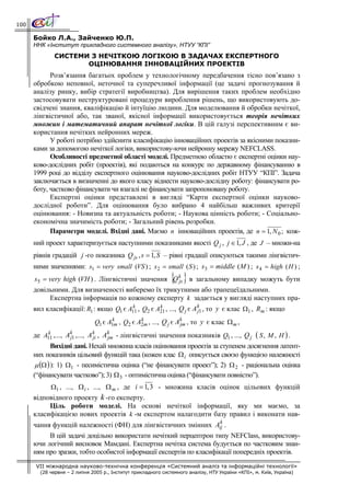 100

      Бойко Л.А., Зайченко Ю.П.
      ННК «Інститут прикладного системного аналізу», НТУУ “КПІ”
              СИСТЕМИ З НЕЧІТКОЮ ЛОГІКОЮ В ЗАДАЧАХ ЕКСПЕРТНОГО
                     ОЦІНЮВАННЯ ІННОВАЦІЙНИХ ПРОЕКТІВ
            Розв’язання багатьох проблем у технологічному передбачення тісно пов’язано з
      обробкою неповної, неточної та суперечливої інформації (це задачі прогнозування й
      аналізу ринку, вибір стратегії виробництва). Для вирішення таких проблем необхідно
      застосовувати неструктуровані процедури вироблення рішень, що використовують до-
      свідчені знання, кваліфікацію й інтуїцію людини. Для моделювання й обробки нечіткої,
      лінгвістичної або, так званої, якісної інформації використовується теорія нечітких
      множин і математичний апарат нечіткої логіки. В цій галузі перспективним є ви-
      користання нечітких нейронних мереж.
            У роботі потрібно здійснити класифікацію інноваційних проектів за якісними показни-
      ками за допомогою нечіткої логіки, використову-ючи нейронну мережу NEFCLASS.
            Особливості предметної області моделі. Предметною областю є експертні оцінки нау-
      ково-дослідних робіт (проектів), які подаються на конкурс по державному фінансуванню в
      1999 році до відділу експертного оцінювання науково-дослідних робіт НТУУ “КПІ”. Задача
      заключається в визначенні до якого класу віднести науково-дослідну роботу: фінансувати ро-
      боту, частково фінансувати чи взагалі не фінансувати запропоновану роботу.
            Експертні оцінки представлені в вигляді “Карти експертної оцінки науково-
      дослідної роботи”. Для оцінювання було вибрано 4 найбільш важливих критерії
      оцінювання: - Новизна та актуальність роботи; - Наукова цінність роботи; - Соціально-
      економічна значимість роботи; - Загальний рівень розробки.
            Параметри моделі. Вхідні дані. Маємо n інноваційних проектів, де n = 1, N 0 ; кож-
      ний проект характеризується наступними показниками якості Q j , j ∈ 1, J , де J – множи-на
      рівнів градацій j -го показника Q js , s = 1, S – рівні градації описуються такими лінгвістич-
      ними значеннями: s1 = very small (VS ) ; s 2 = small ( S ) ; s3 = middle ( M ) ; s 4 = high ( H ) ;
                                                               { }
      s5 = very high (VH ) . Лінгвістичні значення Q k в загальному випадку можуть бути
                                                     js
      довільними. Для визначеності виберемо їх трикутними або трапецеїдальними.
           Експертна інформація по кожному експерту k задається у вигляді наступних пра-
      вил класифікації: R1 : якщо Q1 є A11 , Q2 є A21 , ..., Q j є A k1 , то y є клас Ω1 , Rm : якщо
                                        k          k
                                                                     j

                               Q1 є A1m , Q2 є A2m , ..., Q j є Ak , то y є клас Ω m ,
                                     k          k
                                                                 jm

      де A11 ,..., Ak1 ,..., A k , A k - лінгвістичні значення показників Q1 , ..., Q j ( S , M , H ) .
             k
                     j         ji    jm
              Вихідні дані. Нехай множина класів оцінювання проектів за ступенем досягнення латент-
      них показників цільовий функцій така (кожен клас Ω i описується своєю функцією належності
       μ (Ω ) ): 1) Ω1 - песимістична оцінка (“не фінансувати проект”); 2) Ω 2 - раціональна оцінка
      (“фінансувати частково”); 3) Ω 3 - оптимістична оцінка (“фінансувати повністю”).
            Ω1 , ..., Ω i , ..., Ω m , де i = 1, 3 - множина класів оцінок цільових функцій
      відповідного проекту k -го експерту.
           Ціль роботи моделі. На основі нечіткої інформації, яку ми маємо, за
      класифікацією нових проектів k -м експертом налагодити базу правил і виконати нав-
                                                                k
      чання функцій належності (ФН) для лінгвістичних змінних Aij .
           В цій задачі доцільно використати нечіткий перцептрон типу NEFClass, використову-
      ючи логічний висновок Мамдані. Експертна нечітка система будується по частковим знан-
      ням про зразки, тобто особистої інформації експертів по класифікації попередніх проектів.
       VII міжнародна науково-технічна конференція «Системний аналіз та інформаційні технології»
        (28 червня – 2 липня 2005 р., Інститут прикладного системного аналізу, НТУ України «КПІ», м. Київ, Україна)
 