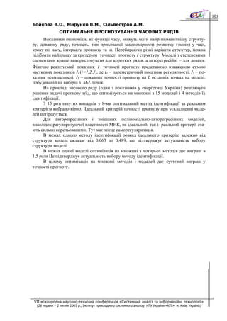 101

Бойкова В.О., Мирунко В.М., Сільвестров А.М.
                ОПТИМАЛЬНЕ ПРОГНОЗУВАННЯ ЧАСОВИХ РЯДІВ
      Показники економіки, як функції часу, можуть мати найрізноманітнішу структу-
ру, довжину ряду, точність, тип прихованої закономірності розвитку (зміни) у часі,
кроку по часу, інтервалу прогнозу та ін. Перебираючи різні варіанти структур, можна
підібрати найкращу за критерієм точності прогнозу І структуру. Моделі з степеневими
елементами краще використовувати для коротких рядів, а авторегресійні – для довгих.
                                  ˆ
Фізично реалізуємий показник I точності прогнозу представимо взваженою сумою
часткових показників Іі (і=1,2,3), де І1 – параметричний показник регулярності, І2 – по-
казник незміщеності, І3 – показник точності прогнозу на L останніх точках на моделі,
побудованій на вибірці з M-L точок.
      На прикладі часового ряду (один з показників у енергетиці України) розглянуто
рішення задачі прогнозу x(k), що оптимізується на множині з 15 моделей і 4 методів їх
ідентифікації.
      З 15 розглянутих випадків у 8-ми оптимальний метод ідентифікації за реальним
критерієм вибрано вірно. Ідеальний критерій точності прогнозу при ускладненні моде-
лей погіршується.
      Для авторегресійних і змішаних поліноміально-авторегресійних моделей,
внаслідок регуляризуючої властивості МНК, як ідеальний, так і реальний критерії ста-
ють сильно корельованими. Тут має місце саморегуляризація.
      В межах одного методу ідентифікації розкид ідеального критерію залежно від
структури моделі складає від 0,063 до 0,489, що підтверджує актуальність вибору
структури моделі.
      В межах однієї моделі оптимізація на множині з чотирьох методів дає виграш в
1,5 рази Це підтверджує актуальність вибору методу ідентифікації.
      В цілому оптимізація на множині методів і моделей дає суттєвий виграш у
точності прогнозу.




VII міжнародна науково-технічна конференція «Системний аналіз та інформаційні технології»
  (28 червня – 2 липня 2005 р., Інститут прикладного системного аналізу, НТУ України «КПІ», м. Київ, Україна)
 