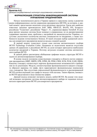 102

      Букатов А.С.
      Донецкий государственный институт искусственного интеллекта
             ФОРМАЛИЗАЦИЯ СТРУКТУРЫ ИНФОРМАЦИОННОЙ СИСТЕМЫ
                        УПРАВЛЕНИЯ ПРЕДПРИЯТИЕМ
           Начало экономического роста в Украине привело к серьезному скачку в развитии
      рынка информационных систем управления предприятием (ИСУП), на котором, в дан-
      ный момент, представлено несколько сотен различных продуктов. Среди них наиболее
      известные западные производители SAP, MBS, ORACLE, BAAN, IFS, беларусо-
      российская "Галактика", российские "Парус", 1С, украинская фирма TerraSoft. В силу
      ряда причин западные системы более мощные и совершенные, но их распространение
      сдерживают высокие цены, проблемы с настройкой на законодательство Украины, от-
      сутствие достаточного количества местных специалистов по внедрению, а также осо-
      бенности ведения отечественного бизнеса. В такой ситуации выбор адекватной систе-
      мы для конкретного предприятия является весьма сложной задачей.
           В данный момент существует только одна система автоматического подбора
      ИСУП Technology Evaluation Center. Основным ее недостатком является отсутствие
      данных об украинских и российских ИСУП, на долю которых приходится наибольшее
      количество внедрений в Украине. Поэтому актуально создание системы автоматиче-
      ского выбора ИСУП.
           В данной работе рассмотрена обобщенная графовая модель структуры ИСУП в
      задаче их автоматизированного выбора.
           В основу модели положены существующие стандарты в области систем управле-
      ния предприятием (MRP, MRPII, EPR, EPRII, BI, PDM, CRM, SCM, PLM, EAM, HRM).
      Каждому стандарту соответствует перечень функциональных возможностей и требова-
      ния по их реализации. Модули, соответствующие функциональности каждого стандар-
      та образуют вершины это графа. Дуги характеризуют функциональные взаимосвязи
      этих стандартов. При отсутствии определенной функциональности в рассматриваемой
      ИСУП соответствующий узел графа из модели этой системы. Таким образом, множест-
      во ИСУП представлено в виде множества графов.
           Данный подход позволяет построить модель любой ИСУП. На основе этих моде-
      лей возможно построение системы автоматизированного выбора по заданным пользо-
      вателем характеристикам ИСУП для конкретного предприятия.




      VII міжнародна науково-технічна конференція «Системний аналіз та інформаційні технології»
        (28 червня – 2 липня 2005 р., Інститут прикладного системного аналізу, НТУ України «КПІ», м. Київ, Україна)
 