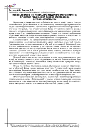 106

      Витько А.В., Осипов А.С.
      Харьковский национальный университет радиоэлектроники
          ИСПОЛЬЗОВАНИЕ КОНТЕКСТА ПРИ МОДЕЛИРОВАНИИ СИСТЕМЫ
               ПРИНЯТИЯ РЕШЕНИЙ НА ОСНОВЕ БАЙЕСОВСКОЙ
                          ВЕРОЯТНОСТНОЙ СЕТИ
            В реальных условиях поведение любой системы, так или иначе, зависит от пара-
      метров внешней среды. Например, мы создали систему, классифицирующую пациентов
      на две категории (болен/здоров) в зависимости от различных физических параметров, в
      том числе температуры тела и частоты пульса. Тогда, протестировав человека дважды:
      один раз в нормальном состоянии, а второй раз после физических нагрузок, может ока-
      заться, что он будет классифицирован по-разному. Однако, если получить информацию
      об условиях, в которых измерялись физические параметры пациента, и использовать ее
      в качестве контекста, то можно более точно произвести классификацию.
            Байесовские сети – это метод интеллектуального анализа данных, основанный на
      предположении о вероятностных зависимостях между атрибутами предметной области.
      Предсказывающая система, основанная на обычной вероятностной байесовской сети,
      успешно классифицирует неполные и зашумленные данные, однако не предполагает
      изменений зависимостей между атрибутами. Вводя понятие контекста, мы даем воз-
      можность адаптации сети к новым условиям. Таким образом, контекстные атрибуты
      представляют собой второй уровень байесовской сети, и воздействуют на связи (веро-
      ятностные зависимости) между узлами первого.
            В данной работе производится исследование методов распознавания контекстных
      атрибутов и построения второго (мета - уровня) вероятностной байесовской сети. Так-
      же, в свою очередь, выявляются зависимости между контекстными атрибутами и стро-
      ится байесовская сеть второго уровня.
            В ходе работы была реализована система, обучающаяся на данных представлен-
      ных в табличной форме с одним целевым атрибутом. Результатом обучения является
      двухуровневая байесовская сеть, доступная также в графическом виде. Далее прово-
      дится сравнения результатов классификации одно- и двухуровневой моделей на одина-
      ковых тестовых выборках. Система реализована на языке программирования java.
            Практическая значимость данной работы заключается в возможности реализации
      предсказывающих систем с более высокой точностью в таких областях как экономика,
      медицинская и техническая диагностика, персонализация предпочтений и т.д. (где воз-
      можно уже применялись подходы на основе обычных байесовских сетей).




      VII міжнародна науково-технічна конференція «Системний аналіз та інформаційні технології»
        (28 червня – 2 липня 2005 р., Інститут прикладного системного аналізу, НТУ України «КПІ», м. Київ, Україна)
 