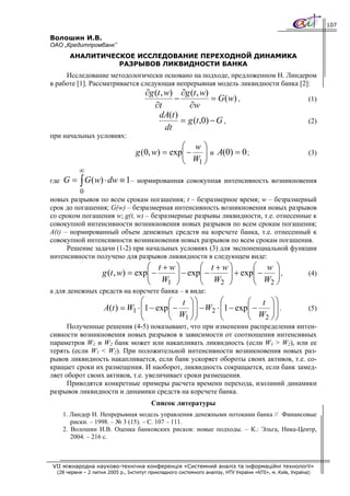 107

Волошин И.В.
ОАО „Кредитпромбанк”
        АНАЛИТИЧЕСКОЕ ИССЛЕДОВАНИЕ ПЕРЕХОДНОЙ ДИНАМИКА
                  РАЗРЫВОВ ЛИКВИДНОСТИ БАНКА
     Исследование методологически основано на подходе, предложенном Н. Линдером
в работе [1]. Рассматривается следующая непрерывная модель ликвидности банка [2]:
                                       ∂g (t , w) ∂g (t , w)
                                                  −            = G ( w) ,                                   (1)
                                          ∂t          ∂w
                                            dA(t )
                                                    = g (t ,0) − G ,                                        (2)
                                               dt
при начальных условиях:
                                                 ⎛ w⎞
                                   g (0, w) = exp⎜ − ⎟ и A(0) = 0 ;
                                                 ⎜ W ⎟                                                      (3)
                                                 ⎝   1⎠
           ∞
где   G = ∫ G ( w) ⋅ dw ≡ 1–       нормированная совокупная интенсивность возникновения
          0
новых разрывов по всем срокам погашения; t – безразмерное время; w – безразмерный
срок до погашения; G(w) – безразмерная интенсивность возникновения новых разрывов
со сроком погашения w; g(t, w) – безразмерные разрывы ликвидности, т.е. отнесенные к
совокупной интенсивности возникновения новых разрывов по всем срокам погашения;
A(t) – нормированный объем денежных средств на корсчете банка, т.е. отнесенный к
совокупной интенсивности возникновения новых разрывов по всем срокам погашения.
      Решение задачи (1-2) при начальных условиях (3) для экспоненциальной функции
интенсивности получено для разрывов ликвидности в следующем виде:
                                    ⎛ t + w⎞      ⎛ t + w⎞      ⎛ w ⎞
                     g (t , w) = exp⎜ −
                                    ⎜ W ⎟  ⎟ − exp⎜ −
                                                  ⎜ W ⎟  ⎟ + exp⎜ −
                                                                ⎜ W ⎟,
                                                                     ⎟                                      (4)
                                    ⎝    1 ⎠      ⎝    2 ⎠      ⎝   2⎠
а для денежных средств на корсчете банка – в виде:
                                  ⎛       ⎛ t ⎞⎞         ⎛       ⎛ t ⎞⎞
                                  ⎜       ⎜ W ⎟⎟         ⎜       ⎜ W ⎟⎟.
                     A(t ) = W1 ⋅ ⎜1 − exp⎜ − ⎟ ⎟ − W2 ⋅ ⎜1 − exp⎜ −   ⎟⎟                                   (5)
                                  ⎝       ⎝   1 ⎠⎠       ⎝       ⎝   2 ⎠⎠
      Полученные решения (4-5) показывают, что при изменении распределения интен-
сивности возникновения новых разрывов в зависимости от соотношения интенсивных
параметров W1 и W2 банк может или накапливать ликвидность (если W1 > W2), или ее
терять (если W1 < W2). При положительной интенсивности возникновения новых раз-
рывов ликвидность накапливается, если банк ускоряет обороты своих активов, т.е. со-
кращает сроки их размещения. И наоборот, ликвидность сокращается, если банк замед-
ляет оборот своих активов, т.е. увеличивает сроки размещения.
      Приводятся конкретные примеры расчета времени перехода, изолиний динамики
разрывов ликвидности и динамики средств на корсчете банка.
                                         Список литературы
      1. Линдер Н. Непрерывная модель управления денежными потоками банка // Финансовые
         риски. – 1998. – № 3 (15). – С. 107 – 111.
      2. Волошин И.В. Оценка банковских рисков: новые подходы. – К.: Эльга, Ника-Центр,
         2004. – 216 с.



VII міжнародна науково-технічна конференція «Системний аналіз та інформаційні технології»
  (28 червня – 2 липня 2005 р., Інститут прикладного системного аналізу, НТУ України «КПІ», м. Київ, Україна)
 