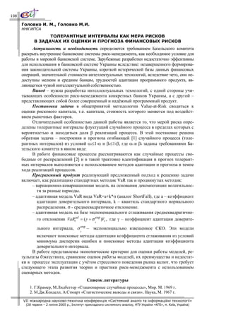 108

      Головко И. М., Головко М.И.
      ННК ИПСА
                   ТОЛЕРАНТНЫЕ ИНТЕРВАЛЫ КАК МЕРА РИСКОВ
             В ЗАДАЧАХ ИХ ОЦЕНКИ И ПРОГНОЗА ФИНАНСОВЫХ РИСКОВ
           Актуальность и необходимость определяется требованием Базельского комитета
      раскрыть внутренние банковские системы риск-менеджмента, как необходимое условие для
      работы в мировой банковской системе. Зарубежные разработки недостаточно эффективны
      для использования в банковской системе Украины вследствие: незавершенного формирова-
      ния законодательной системы Украины, короткой исторической базы данных финансовых
      операций, значительной стоимости интеллектуальных технологий, вследствие чего, они не-
      доступны мелким и средним банкам, трудностей адаптации программного продукта, яв-
      ляющегося чужой интеллектуальной собственностью.
           Вывод – нужна разработка интеллектуальных технологий, с одной стороны учи-
      тывающих особенности риск-менеджмента конкретных банков Украины, а с другой –
      представляющих собой более совершенный и надёжный программный продукт.
           Постановка задачи в общепринятой методологии Value-at-Risk сводиться к
      оценки рискового капитала, т.е. капитала, стоимость которого меняется под воздейст-
      вием рыночных факторов.
           Отличительной особенностью данной работы является то, что мерой риска опре-
      делены толерантные интервалы флуктуаций случайного процесса в пределах которых с
      вероятностью α находиться доля β реализаций процесса. В этой постановке решена
      обратная задача – построения и прогноза огибающей [1] случайного процесса (толе-
      рантных интервалов) из условий α0≤1-α и β0≤1-β, где α0 и β0 заданы требованиями Ба-
      зельского комитета в явном виде.
           В работе финансовые процессы рассматриваются как случайные процессы сво-
      бодные от распределений [2] и в такой трактовке идентификация и прогноз толерант-
      ных интервалов выполняются с использованием методов адаптации и прогноза в темпе
      хода реализаций процессов.
           Программный продукт реализующий предложенный подход к решению задачи
      включает, как реализацию стандартных методик VaR так и продвинутых методик:
           – вариационно-ковариационная модель на основании декомпозиции волатильнос-
              ти за разные периоды.
           – адаптивная модель VaR вида VaR=a+k*σ (аналог ShortFall), где а – коэффициент
              адаптации доверительного интервала, k – квантиль стандартного нормального
              распределения, σ - среднеквадратичное отклонение.
           – адаптивная модель на базе экспоненциального сглаживания среднеквадратично-
              го отклонения VaRtad = (γ + σ exp )Vt , где γ – коэффициент адаптации доверите-
                                                     t
                                           exp
               льного интервала, σ               − экспоненциально взвешенное СКО. Эти модели
                                           t
             включают поисковые методы адаптации коэффициента сглаживания из условий
             минимума дисперсии ошибки и поисковые методы адаптации коэффициента
             доверительного интервала.
           В работе представлены экономические критерии для оценки работы моделей, ре-
      зультаты бэктестинга, сравнение оценок работы моделей, их преимущества и недостат-
      ки в процессе эксплуатации с учётом стрессового поведения рынка валют, что требует
      следующего этапа развития теории и практики риск-менеджмента с использованием
      сценарных методов.
                                                 Список литературы
          1. Г.Крамер, М.Лидбеттер «Стационарные случайные процессы», Мир. М. 1969 г.
          2. М.Дж.Кенделл, А.Стюарт «Статистические выводы и связи», Наука, М. 1967 г.

      VII міжнародна науково-технічна конференція «Системний аналіз та інформаційні технології»
        (28 червня – 2 липня 2005 р., Інститут прикладного системного аналізу, НТУ України «КПІ», м. Київ, Україна)
 