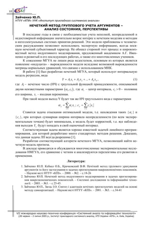 10

     Зайченко Ю.П.
     НТУУ «КПИ» УНК «Институт прикладного системного анализа»
                 НЕЧЕТКИЙ МЕТОД ГРУППОВОГО УЧЕТА АРГУМЕНТОВ –
                        АНАЛИЗ СОСТОЯНИЯ, ПЕРСПЕКТИВЫ
          В последние годы в связи с необходимостью учета неполной, неопределенной и
     недостоверной информации значительно возрос интерес к нечетким моделям и методам
     в интеллектуальных системах принятия решений. Эти модели приближены к человече-
     ским рассуждениям позволяют использовать экспертную информацию, всегда нося-
     щую нечеткий субъективный характер. Не обошел стороной этот процесс и широкоиз-
     вестный метод индуктивного моделирования, предложенный академиком А.Г. Ивах-
     ненко и развитый в его последующих работах, а также его многочисленных учеников.
          К сожалению МГУА не лишен ряда недостатков, основным из которых является
     появление «индуцита» – вырожденности модели вследсвие возможной вырожденности
     матрицы нормальных уравнений, что связано с использованием МНК.
          В работе [1] был разработан нечеткий МГУА, который использует интервальную
     модель регрессии, вида
                                     Y = A1 x1 + A2 x 2 + ... + An x n ,            (1)
     где Ai − нечеткое число (НЧ) с треугольной функцией принадлежности, описываемой
     двумя неизвестными параметрами (α i , ci ) , где α i – центр интервала, ci > 0 − половина
     его ширины, xi – входная переменная.
          При такой модели выход Y будет так же НЧ треугольного вида с параметрами
                                                    n                n
                                           α y = ∑ α i xi ; c y = ∑ ci xi
                                                   i =1             i =1

            Ставится задача отыскания оптимальной модели, т.е. нахождения таких { α i } и
     { ci }, при которых суммарная ширина интервала неопределенности (по всем экспере-
     ментальным точкам) будет минимальна, а модель будет корректной, т.е. все наблюде-
     ния выходов Y к будут попадать в свой оценочный интервал.
            Соответствующая задача является хорошо известной задачей линейного програм-
     мирования, для которой разработано много стандартных методов решения. Доказано,
     что данная задача ЛП всегда разрешима [1].
            Разработан соотвествующий алгоритм нечеткого МГУА, позволяющий найти не-
     четкую модель прогноза.
            В докладе приводятся и обсуждаются многочисленные экспериментальные иссле-
     дования НМГУА, его сравнение с четким и анализируются перспективы его развития и
     применения.
                                                    Литература:
         1. Зайченко Ю.П. Кебкал О.Б., Крачковский В.Ф. Нечіткий метод групового урахування
            аргументів та його застосування в задачах прогнозування макроекономічних показників.
            – Наукові вісті НТУУ «КПІ». – 2000. – №2. – с.18-26
         2. Зайченко Ю.П. Нечеткий метод индуктивного моделирования в задачах прогнозирова-
            ния макроэкономических показателей. – Системні дослідження та інформацийні техно-
            логії. – 2003. – №3. – с 25-45.
         3. Зайченко Ю.П., Заєць І.О. Синтез і адаптація нечітких прогнозуючих моделей на основі
            методу самоорганізації. – Наукові вісті НТУУ «КПІ». – 2001. – №3. – с.34-41




     VII міжнародна науково-технічна конференція «Системний аналіз та інформаційні технології»
       (28 червня – 2 липня 2005 р., Інститут прикладного системного аналізу, НТУ України «КПІ», м. Київ, Україна)
 