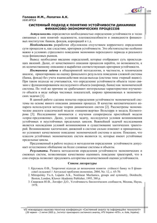 109

Головко И.М., Лопатин А.К.
ННК ИПСА
     СИСТЕМНЫЙ ПОДХОД К ПОНЯТИЮ УСТОЙЧИВОСТИ ДИНАМИКИ
            ФИНАНСОВО-ЭКОНОМИЧЕСКИХ ПРОЦЕССОВ
      Актуальность определяется необходимостью определения устойчивости и тесно
связанных с ним понятий- надежности, платежеспособности и ликвидности финансо-
вых институтов: банков, фондов, корпораций и т.д.
      Необходимость разработки обусловлена отсутствием корректного определения
сути процессов и, как следствие, критериев устойчивости. Это обстоятельство особенно
важно в условиях стрессового поведения экономики переходного периода и реального
хода финансовых рынков.
      Вывод: необходимо введение определений, которые отображают суть происходя-
щих явлений. Далее, от качественного описания процессов перейти, по возможности, к
их количественному описанию и выработки соответствующих критериев устойчивости.
      Постановка задачи в общепринятой методологии, в частности, в техническом
анализе, ориентирована на оценку финального результата поведения сложной системы
(банка, фонда) без учета взаимодействия входа-выхода (система типа «черный ящик»).
При таком подходе не учитывается, что определение устойчивости объекта тесно свя-
зано с функционированием исследуемого объекта (например, банка) как экономической
системы. По этой же причине не срабатывают интегральные характеристики изучаемо-
го объекта в виде набора числовых показателей, широко применяемых в экономиче-
ских задачах [1].
      В данной работе сделана попытка определения устойчивости экономической сис-
темы на основе явного описания динамики процесса. В качества математического ап-
парата используются методы теории динамических систем [2]. Рассмотрены экономи-
ческие аналоги классической модели «хищник-жертва» Вольтерра и модель Колмого-
рова [3]. Исследование начинается с изучения сепаратриссы простейшей модели
«спрос-предложение». Далее, усложняя задачу, исследуются условия возникновения
устойчивых и неустойчивых предельных циклов. Важнейшей задачей исследования
является нахождения условий возникновения и существование хаотических траекто-
рий. Возникновение хаотических движений в системе сильно изменяет и принципиаль-
но усложняет качественное поведение экономической системы в целом. Показано, что
классом устойчивых экономических систем являются те, которые имеют устойчивые
предельные циклы.
      Предложенный в работе подход и методология определения устойчивости допус-
кает естественное обобщение на более сложные системы и объекты.
      Результаты. Развита методология определения устойчивости экономических и
смежных систем, позволяющие качественно оценивать поведение траекторий, что в
сою очередь позволяет предложить алгоритмы количественной оценки устойчивости.
                                         Список литературы
    1. Крухмаль О.В., Теоретичні підходи до визначення поняття стійкості банку та її фінан-
       сової складової // Актуальні проблеми економіки, 2004, No. 12, с. 65-70.
    2. Mitropolsky Yu.A, Lopatin A.K., Nonlinear Mechanics, groups and symmetry, Dordrecht,
       Boston, London, Kluwer Akademic Publisher, 1995, 380 p.
    3. Свирежев Ю.В., Логофет Д.О., Устойчивость биологических сообществ, Москва, Наука,
       1978.




VII міжнародна науково-технічна конференція «Системний аналіз та інформаційні технології»
  (28 червня – 2 липня 2005 р., Інститут прикладного системного аналізу, НТУ України «КПІ», м. Київ, Україна)
 