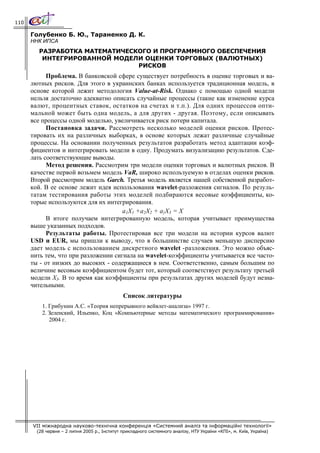110

      Голубенко Б. Ю., Тараненко Д. К.
      ННК ИПСА
         РАЗРАБОТКА МАТЕМАТИЧЕСКОГО И ПРОГРАММНОГО ОБЕСПЕЧЕНИЯ
          ИНТЕГРИРОВАННОЙ МОДЕЛИ ОЦЕНКИ ТОРГОВЫХ (ВАЛЮТНЫХ)
                                РИСКОВ
            Проблема. В банковской сфере существует потребность в оценке торговых и ва-
      лютных рисков. Для этого в украинских банках используется традиционная модель, в
      основе которой лежит методология Vаlие-аt-Risk. Однако с помощью одной модели
      нельзя достаточно адекватно описать случайные процессы (такие как изменение курса
      валют, процентных ставок, остатков на счетах и т.п.). Для одних процессов опти-
      мальной может быть одна модель, а для других - другая. Поэтому, если описывать
      все процессы одной моделью, увеличивается риск потери капитала.
            Постановка задачи. Рассмотреть несколько моделей оценки рисков. Протес-
      тировать их на различных выборках, в основе которых лежат различные случайные
      процессы. На основании полученных результатов разработать метод адаптации коэф-
      фициентов и интегрировать модели в одну. Продумать визуализацию результатов. Сде-
      лать соответствующие выводы.
            Метод решения. Рассмотрим три модели оценки торговых и валютных рисков. В
      качестве первой возьмем модель VaR, широко используемую в отделах оценки рисков.
      Второй рассмотрим модель Garch. Третья модель является нашей собственной разработ-
      кой. В ее основе лежит идея использования wavelet-разложения сигналов. По резуль-
      татам тестирования работы этих моделей подбираются весовые коэффициенты, ко-
      торые используются для их интегрирования.
                                      а1Х1 +а2Х2 + а}Х3 = Х
            В итоге получаем интегрированную модель, которая учитывает преимущества
      выше указанных подходов.
            Результаты работы. Протестировав все три модели на истории курсов валют
      USD и EUR, мы пришли к выводу, что в большинстве случаев меньшую дисперсию
      дает модель с использованием дискретного wavelet -разложения. Это можно объяс-
      нить тем, что при разложении сигнала на wavelet-коэффициенты учитывается все часто-
      ты - от низких до высоких - содержащиеся в нем. Соответственно, самым большим по
      величине весовым коэффициентом будет тот, который соответствует результату третьей
      модели Х3. В то время как коэффициенты при результатах других моделей будут незна-
      чительными.
                                               Список литературы
          1. Грибунин А.С. «Теория непрерывного вейвлет-анализа» 1997 г.
          2. Зеленский, Ильенко, Коц «Компьютерные методы математического программирования»
             2004 г.




      VII міжнародна науково-технічна конференція «Системний аналіз та інформаційні технології»
        (28 червня – 2 липня 2005 р., Інститут прикладного системного аналізу, НТУ України «КПІ», м. Київ, Україна)
 