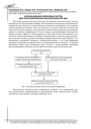 112

      Гринавцев О.В., Бидюк П.И., Литвиненко В.И., Фефелов А.А.
      Херсонский национальный технический університет, Национальный технический универси-
      тет «КПИ», Херсонский морской институт
                          ИСПОЛЬЗОВАНИЕ ИММУННЫХ СИСТЕМ
                      ДЛЯ ПРОГНОЗИРОВАНИЯ ВОЛАТИЛЬНОСТЕЙ ЦЕН
           Под искусственной иммунной системой мы понимаем вычислительную систему,
      основанную на использовании метафор и биологических механизмов естественной им-
      мунной системы. Известно, что волатильность определяет изменчивость цен за опреде-
      ленный промежуток времени. При этом считается, что среди известных методов тор-
      говли, методы, использующие в своих расчетах волатильность рыночных цен, являются
      одними из наиболее эффективных. В свою очередь прогнозирование волатильности
      может увеличить эффект от использования того или иного метода. Волатильность мо-
      жет быть описана различными способами. В данной работе в качестве меры волатиль-
      ности мы использовали условную дисперсию выборки временного ряда. Процесс с из-
      меняющейся дисперсией называется гетероскедастическим и для прогнозирования
      дисперсии необходимо построить модель гетероскедастического процесса. В докладе
      предложена новая схема построения таких моделей с использованием принципов
      функционирования иммунных систем. Вычислительная схема метода имеет вид:

                                            Исходный временной ряд
                                                     y(t)


                  Построение модели авторегрессии                Построение ряда условных дисперсий
                 первого порядка для исходного ряда                   для исходного ряда (h(t))


                 Генерация ряда квадратов остатков
                     построенной модели (ε2(t))



                                              GEP – предиктор, управляемый
                                                  CLONALG или aiNet



                                          Прогноз значения условной дисперсии
                                              на следующем шаге (h(t+1))

                          Рис.1. Вычислительная схема метода прогнозирования
           Выполненные вычислительные эксперименты показали, что одношаговый про-
      гноз волатильности, производимый по предложенной схеме, является более точным,
      чем прогноз, полученный с помощью нейронной сети.




      VII міжнародна науково-технічна конференція «Системний аналіз та інформаційні технології»
        (28 червня – 2 липня 2005 р., Інститут прикладного системного аналізу, НТУ України «КПІ», м. Київ, Україна)
 