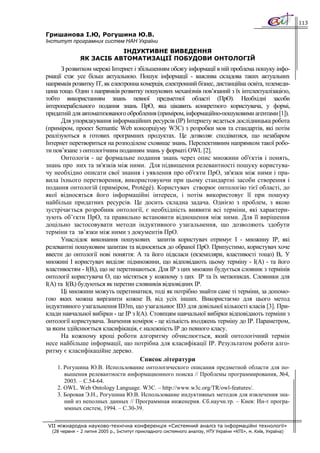 113

Гришанова І.Ю, Рогушина Ю.В.
Інститут програмних систем НАН України
                         ІНДУКТИВНЕ ВИВЕДЕННЯ
              ЯК ЗАСІБ АВТОМАТИЗАЦІЇ ПОБУДОВИ ОНТОЛОГІЙ
      З розвитком мережі Інтернет і збільшенням обсягу інформації в ній проблема пошуку інфо-
рмації стає усе більш актуальною. Пошук інформації - важлива складова таких актуальних
напрямків розвитку ІТ, як електронна комерція, електронний бізнес, дистанційна освіта, телемеди-
цина тощо. Один з напрямків розвитку пошукових механізмів пов’язаний з їх інтелектуалізацією,
тобто використанням знань певної предметної області (ПрО). Необхідні засоби
інтероперабельного подання знань ПрО, яка цікавить конкретного користувача, у формі,
придатній для автоматизованого оброблення (приміром, інформаційно-пошуковими агентами [1]).
      Для упорядкування інформаційних ресурсів (ІР) Інтернету ведеться дослідницька робота
(приміром, проект Semantic Web консорціуму W3C) з розробки мов та стандартів, які потім
реалізуються в готових програмних продуктах. Це дозволяє сподіватися, що незабаром
Інтернет перетвориться на розподілене сховище знань. Перспективним напрямком такої робо-
ти пов’язане з онтологічним поданням знань у форматі OWL [2].
      Онтологія - це формальне подання знань через опис множини об'єктів і понять,
знань про них та зв'язків між ними. Для підвищення релевантності пошуку користува-
чу необхідно описати свої знання і уявлення про об'єкти ПрО, зв'язки між ними і пра-
вила їхнього перетворення, використовуючи при цьому стандартні засоби створення і
подання онтологій (приміром, Protégé). Користувач створює онтологію тієї області, до
якої відносяться його інформаційні інтереси, і потім використовує її при пошуку
найбільш придатних ресурсів. Це досить складна задача. Однією з проблем, з якою
зустрічається розробник онтології, є необхідність виявити всі терміни, які характери-
зують об’єкти ПрО, та правильно встановити відношення між ними. Для її вирішення
доцільно застосовувати методи індуктивного узагальнення, що дозволяють здобути
терміни та зв’язки між ними з документів ПрО.
      Унаслідок виконання пошукових запитів користувач отримує І - множину ІР, які
релевантні пошуковим запитам та відносяться до обраної ПрО. Припустимо, користувач хоче
ввести до онтології нові поняття: А та його підкласи (екземпляри, властивості тощо) Bi. У
множині І користувач виділяє підмножини, що відповідають цьому терміну - І(А) - та його
властивостям - І(Вi), що не перетинаються. Для ІР з цих множин будується словник з термінів
онтології користувача О, що містяться у кожному з цих ІР та їх метаописах. Словники для
І(А) та І(Ві) будуються як перетин словників відповідних ІР.
      Ці множини можуть перетинатися, тоді як потрібно знайти саме ті терміни, за допомо-
гою яких можна вирізнити кожне Ві від усіх інших. Використаємо для цього метод
індуктивного узагальнення ID3m, що узагальнює ID3 для довільної кількості класів [3]. При-
клади навчальної вибірки - це ІР з І(А). Стовпцям навчальної вибірки відповідають терміни з
онтології користувача. Значення комірок - це кількість входжень терміну до ІР. Параметром,
за яким здійснюється класифікація, є належність ІР до певного класу.
      На кожному кроці роботи алгоритму обчислюється, який онтологічний термін
несе найбільше інформації, що потрібна для класифікації ІР. Результатом роботи алго-
ритму є класифікаційне дерево.
                                     Список літератури
    1. Рогушина Ю.В. Использование онтологического описания предметной области для по-
       вышения релевантности информационного поиска // Проблемы программирования, №4,
       2003. – С.54-64.
    2. OWL. Web Ontology Language. W3C. – http://www.w3c.org/TR/owl-features/.
    3. Боровая Э.Н., Рогушина Ю.В. Использование индуктивных методов для извлечения зна-
       ний из неполных данных // Программная инженерия. Сб.научн.тр. – Киев: Ин-т програ-
       ммных систем, 1994. – С.30-39.

VII міжнародна науково-технічна конференція «Системний аналіз та інформаційні технології»
  (28 червня – 2 липня 2005 р., Інститут прикладного системного аналізу, НТУ України «КПІ», м. Київ, Україна)
 