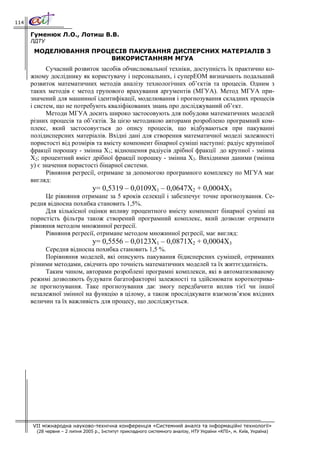 114

      Гуменюк Л.О., Лотиш В.В.
      ЛДТУ
       МОДЕЛЮВАННЯ ПРОЦЕСІВ ПАКУВАННЯ ДИСПЕРСНИХ МАТЕРІАЛІВ З
                       ВИКОРИСТАННЯМ МГУА
            Сучасний розвиток засобів обчислювальної техніки, доступність їх практично ко-
      жному досліднику як користувачу і персональних, і суперЕОМ визначають подальший
      розвиток математичних методів аналізу технологічних об’єктів та процесів. Одним з
      таких методів є метод групового врахування аргументів (МГУА). Метод МГУА при-
      значений для машинної ідентифікації, моделювання і прогнозування складних процесів
      і систем, що не потребують кваліфікованих знань про досліджуваний об’єкт.
            Методи МГУА досить широко застосовують для побудови математичних моделей
      різних процесів та об’єктів. За цією методикою авторами розроблено програмний ком-
      плекс, який застосовується до опису процесів, що відбуваються при пакуванні
      полідисперсних матеріалів. Вхідні дані для створення математичної моделі залежності
      пористості від розмірів та вмісту компонент бінарної суміші наступні: радіус крупнішої
      фракції порошку - змінна Х1; відношення радіусів дрібної фракції до крупної - змінна
      Х2; процентний вміст дрібної фракції порошку - змінна Х3. Вихідними даними (змінна
      y) є значення пористості бінарної системи.
            Рівняння регресії, отримане за допомогою програмного комплексу по МГУА має
      вигляд:
                                 y= 0,5319 – 0,0109X1 – 0,0647X2 + 0,0004X3
           Це рівняння отримане за 5 кроків селекції і забезпечує точне прогнозування. Се-
      редня відносна похибка становить 1,5%.
           Для кількісної оцінки впливу процентного вмісту компонент бінарної суміші на
      пористість фільтра також створений програмний комплекс, який дозволяє отримати
      рівняння методом множинної регресії.
           Рівняння регресії, отримане методом множинної регресії, має вигляд:
                                 y= 0,5556 – 0,0123X1 – 0,0871X2 + 0,0004X3
           Середня відносна похибка становить 1,5 %.
           Порівняння моделей, які описують пакування бідисперсних сумішей, отриманих
      різними методами, свідчить про точність математичних моделей та їх життєздатність.
           Таким чином, авторами розроблені програмні комплекси, які в автоматизованому
      режимі дозволяють будувати багатофакторні залежності та здійснювати короткотрива-
      ле прогнозування. Таке прогнозування дає змогу передбачити вплив тієї чи іншої
      незалежної змінної на функцію в цілому, а також прослідкувати взаємозв’язок вхідних
      величин та їх важливість для процесу, що досліджується.




      VII міжнародна науково-технічна конференція «Системний аналіз та інформаційні технології»
        (28 червня – 2 липня 2005 р., Інститут прикладного системного аналізу, НТУ України «КПІ», м. Київ, Україна)
 