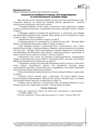 115

Демківський Є.О.
Київський національний університет технологій та дизайну
           ТЕХНОЛОГІЯ ПРИЙНЯТТЯ РІШЕНЬ ПРИ МОДЕЛЮВАННІ
                  ТА ПРОГНОЗУВАННІ ЧАСОВИХ РЯДІВ
      При побудові систем підтримки прийняття рішень на основі моделювання та про-
гнозування процесів, що описується часовими рядами, пропонується наступна
технологія яка складається з наступних пунктів:
      1. Попередня обробка та аналіз даних, що включає в себе: нормування, логариф-
мування, заповнення пропусків, згладжування імпульсних адитивних значень. Перехід
до кроку 2.
      2. Перевірка наявності нелінійностей визначається, за допомогою тесту Фішера
або кореляційних функцій вищих порядків. Якщо процес містить нелінійності то пере-
ходимо до кроку 3, інакше до кроку 4.
      3. Визначення типу нелінійності. Перехід на крок 9.
      4. Перевірка процесу на стаціонарність за допомогою тесту Дікі – Фуллера. Якщо
процес стаціонарний переходимо до кроку 9, інакше до кроку 5.
      5. Для перевірки наявності гетероскедастичноті застосовуються тести: Уайта,
Бройша-Пагана/готфрі, Голдфельда-Квандта. Наявність тренду визначається за допомо-
гою тесту Дікі – Фуллера. Аналіз коінтегрованості процесів проводиться за методикою
Ігла-Грейнджера або Йохансена. Якщо процес гетероскедастичний то переходимо до
пункту 6, якщо містить тренд то до кроку 7, інакше до кроку 8.
      6. Визначення типу моделі для описання гетероскедастичності: авторегресійна
умовно гетероскедастична модель (АРУГ), Узагальнена АРУГ, або інша. Після вибору
найбільш підходящої моделі переходимо до кроку 9.
      7. Визначення способу вилучення або моделювання тренду включає в себе визна-
чення порядку інтегрованості процесу, або можливістю описання тренду
поліноміальною функцією, експоненціальною, логарифмічно, або іншими функціями.
Після вилучення тренду переходимо до кроку 9.
      8. Для коінтегрованих процесів будується модель корекції похибок та переходимо
до кроку 9.
      9. Будуємо модель часового ряду і переходимо. На основі обраної моделі,
будується функція прогнозування. Обчислюється прогноз поведінки ряду, та визнача-
ються оцінки точності прогнозу та переходимо до кроку 10.
      10. Якщо точність прогнозу не задовольняє особу, що приймає рішення, то уточ-
нюються вхідні дані і переходимо до кроку 1. Інакше закінчити процес.
                                          Список літератури
    1. Бідюк П.І., Савенков О.І, Баклан І.В. Часові ряди: моделювання та прогнозування. –
       К:”ЕКМО”, 2003р., -144 с.
    2. Бокс Дж., Дженкинс Л. Анализ временных рядов (в 2-х томах). - Москва: Мир, 1972.




VII міжнародна науково-технічна конференція «Системний аналіз та інформаційні технології»
  (28 червня – 2 липня 2005 р., Інститут прикладного системного аналізу, НТУ України «КПІ», м. Київ, Україна)
 