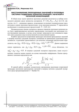 118

      Дубровин В.И., Миронова Н.А.
      ЗНТУ
             ВОССТАНОВЛЕНИЕ ПРОПУЩЕННЫХ ЗНАЧЕНИЙ В ГРУППОВЫХ
             СИСТЕМАХ ПОДДЕРЖКИ ПРИНЯТИЯ РЕШЕНИЙ С НЕЧЕТКОЙ И
                          НЕПОЛНОЙ ИНФОРМАЦИЕЙ
            В общем виде задача принятия групповых решений заключается в выборе опти-
      мального решения среди множества альтернатив X = {X1, X 2 ,..., X n } (n ≥ 2) . До-
      пустим, что L – решающее правило, позволяющее согласовать индивидуальные пред-
      почтения в единое групповое предпочтение, тогда групповое решение Y определяется
      как функция от индивидуальных предпочтений: Y = f ( X , L) .
            Индивидуальные мнения экспертов в процессе принятия группового решения мо-
      гут быть характеризоваться нечетким определением, неточными или неполными (от-
      сутствующими) данными, в случае, когда эксперт затрудняется или сомневается выра-
      зить свои суждения в виде количественной или качественной оценки.
            В работе предлагается итеративная процедура заполнения пропущенных значений
      в матрице нечетких суждений экспертов, основанная на применении аддитивной тран-
      зитивности. Аддитивная транзитивность для нечетких отношений предпочтений опре-
      деляется, как ( pij − 0.5) + ( p jk − 0.5) = ( pik − 0.5)                            . Данное выражение

      можно переписать, как pij + p jk − 0.5 = pik ,                 , тогда обозначим, что
         j
      cpik = pij + p jk − 0.5 . В матрице суждений экспертов определяем, какие отсутст-
      вующие элементы можно оценить на основе имеющейся информации. Оценка пропу-
      щенного значения определяется как
                                     n                      n      j
                                           *
                                     ∑ pik                 ∑ cpik − pik
                                 i , k =1                j =1
                             * i≠k                  *    j ≠i, k
                           p =               , где pik =
                                      2
                                         n −n                    n−2
            В данной работе авторами осуществлена программная реализация итеративной
      процедуры заполнения пропущенных значений в матрице нечетких суждений экспер-
      тов в среде программирования С++ Builder 5.0.




      VII міжнародна науково-технічна конференція «Системний аналіз та інформаційні технології»
        (28 червня – 2 липня 2005 р., Інститут прикладного системного аналізу, НТУ України «КПІ», м. Київ, Україна)
 