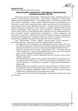 11

Окуненко В.М.
Чернівецький фінансово-юридичній інститут
        ІНФОРМАЦІЙНІ ТЕХНОЛОГІЇ І МЕТОДИЧНЕ ЗАБЕЗПЕЧЕННЯ
                    ІНТЕЛЕКТУАЛЬНИХ СИСТЕМ
     Технологічні агрегати промислової і непромислової сфери, характеризуються на-
самперед технологічними, економічними і екологічними показниками. Самими ефек-
тивними умовами функціонування є їх неперервна робота в оптимальному режимі. Ве-
лика кількість показників, а також вхідних параметрів процесу, які впливають на ці
показники, ставлять перед оператором дуже складні завдання, які без застосування ав-
томатизованих систем, яким притаманні системи з інтелектуальними властивостями,
вирішити практично неможливо. Тому відсутність подібних автоматизованих систем
знижує продуктивність таких агрегатів і якість продукції, а собівартість складається
занадто висока. Крім того при функціонуванні агрегатів часто не задовільняються ви-
моги стандартів охорони навколишнього середовища. А пошук компромісу між
економікою та екологією в управлінні технологічним процесом виконує безпосередньо
оператор, який використовує в управлінні свій досвід, знання та інтуїцію, а автоматизо-
вана система а прийнятті ним рішень йому практично нічим не допомагає.
     Тому забезпеченням істотних переваг інтелектуальних систем порівняно з
існуючими аналогами є присутність наступних функціональних підсистем:
     – Ідентифікація об’єкту управління, яка з урахуванням поточного стану об’єкту на-
        дає набір математичних моделей для всіх вихідних параметрів процесу, які хара-
        ктеризують економічні, екологічні та інші показники функціонування об'єкту;
     – Адаптація математичних моделей з урахуванням змін у часі характеристик
        об'єкту управління, а також нових режимів роботи об'єкту, які ще не спостері-
        галися і не були враховані при первинній ідентифікації;
     – Прогнозування значень вихідних параметрів при зміні значень вхідних нерегу-
        льованих параметрів;
     – Оптимізація процесу горіння по регульованим параметрам з урахуванням впли-
        ву нерегульованих факторів для забезпечення вироблення продукції, мінімі-
        зації її собівартості та задоволення стандартів по забрудненню навколишнього
        середовища;
     – Надання можливості оператору-технологу в разі необхідності змінювати крите-
        рії управління, діапазони варіювання регульованих параметрів, обмеження на
        кількість регульованих параметрів, вимоги по досягненню значень вихідних
        параметрів, які характеризують стан забруднення, тощо.
     У доповіді викладені всі необхідні процедури і алгоритмічне забезпечення назва-
них підсистем.




VII міжнародна науково-технічна конференція «Системний аналіз та інформаційні технології»
  (28 червня – 2 липня 2005 р., Інститут прикладного системного аналізу, НТУ України «КПІ», м. Київ, Україна)
 