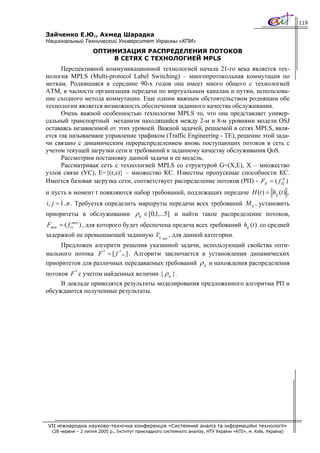119

Зайченко Е.Ю., Ахмед Шарадка
Национальный Технический Университет Украины «КПИ»
                    ОПТИМИЗАЦИЯ РАСПРЕДЕЛЕНИЯ ПОТОКОВ
                        В СЕТЯХ С ТЕХНОЛОГИЕЙ MPLS
      Перспективной коммуникационной технологией начала 21-го века является тех-
нология MPLS (Multi-protocol Label Switching) – многопротокольная коммутация по
меткам. Родившаяся в середине 90-х годов она имеет много общего с технологией
АТМ, в часности организация передачи по виртуальным каналам и путям, использова-
ние сходного метода коммутации. Еще одним важным обстоятельством роднящим обе
технологии является возможность обеспечения заданного качества обслуживания.
      Очень важной особенностью технологии MPLS то, что она представляет универ-
сальный транспортный механизм находящийся между 2-м и 8-м уровнями модели OSJ
оставаясь независимой от этих уровней. Важной задачей, решаемой в сетях MPLS, явля-
ется так называемаое управление трафиком (Traffic Engineering - TE), решение этой зада-
чи связано с динамическим перераспределением вновь поступающих потоков в сеть с
учетом текущей загрузки сети и требований к заданному качеству обслуживания QoS.
      Рассмотрим постановку данной задачи и ее модель.
      Рассматривая сеть с технологией MPLS со структурой G=(X,E), X – множество
узлов связи (УС), E={(r,s)} – множество КС. Известны пропускные способности КС.
Имеется базовая загрузка сети, соответствует распределение потоков (РП) - FБ = ( f ЦБ )
и пусть в момент t появляются набор требований, подлежащих передаче H (t ) = hij (t ) ,
i, j = 1..n . Требуется определить маршруты передачи всех требований M ij , установить
приоритеты в обслуживании ρ ij ∈ [0,1,...5] и найти такое распределение потоков,
Fтек = ( f rs ) , для которого будет обеспечена предеча всех требований hij (t ) со средней
            тек


задержкой не превышающей заданную Tij зад , для данной категории.
     Предложен алгоритм решения указанной задачи, использующий свойства опти-
мального потока F * = [ f * rs ] . Алгоритм заключается в установлении динамических
приоритетов для различных передаваемых требований ρ ij и нахождения распределения
потоков F * с учетом найденных величин { ρ ij }.
     В докладе приводятся результаты моделирования предложенного алгоритма РП и
обсуждаются полученные результаты.




VII міжнародна науково-технічна конференція «Системний аналіз та інформаційні технології»
  (28 червня – 2 липня 2005 р., Інститут прикладного системного аналізу, НТУ України «КПІ», м. Київ, Україна)
 