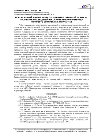 121

Зайченко Ю.П., Заєць І.О.
Інститут Прикладного Системного Аналізу,
Національний Технічний Університет України “КПІ”
 ПОРІВНЯЛЬНИЙ АНАЛІЗ РІЗНИХ АЛГОРИТМІВ ГЕНЕРАЦІЇ НЕЧІТКИХ
    ПРОГНОЗУЮЧИХ МОДЕЛЕЙ НА ОСНОВІ НЕЧІТКОГО МЕТОДУ
            ГРУПОВОГО УРАХУВАННЯ АРГУМЕНТІВ
      Роботу присвячено задачі синтезу та адаптації нечітких прогнозуючих моделей на
основі методу самоорганізації — нечіткого методу групового врахування аргументів.
Проблема полягає в знаходженні функціональної залежності між прогнозованою
змінною та заданим набором показників, а також в здійсненні прогнозу залежної вели-
чини; при цьому бажано отримати не тільки оцінку прогнозованого параметра, але й
деякий інтервал довіри для неї. Нечіткий метод групового врахування аргументів
ідеально підходить для цієї задачі, оскільки виходом моделі, побудованої за його допо-
могою, є нечітке число трикутного вигляду, яке характеризується двома параметрами:
центром та шириною інтервалу; крім того, використання апарату нечіткої логіки
дозволяє врахувати різноманітні фактори оточуючого середовища, які неможливо вве-
сти в модель у явному вигляді. Також він відноситься до класу методів самоорганізації,
перевагою яких є об’єктивний вибір моделі оптимальної складності, що базується на
основі генерації моделей-претендентів та селекції найкращих з них у відповідності до
зовнішніх критеріїв, що виступають в якості зовнішнього доповнення.
      У даній роботі автори проводять порівняльний аналіз двох алгоритмів генерації
моделей-претендентів: комбінаторного та багаторівневого ітеративного. Перший
відноситься до алгоритмів повної індукції та генерує моделі-претенденти з усіма мож-
ливими комбінаціями вхідних змінних; що унеможливлює випад з розгляду жодної
моделі; недоліком даного підходу є нелінійне зростання загальної кількості
досліджуваних моделей при зростанні кількості вхідних змінних. Другий відноситься
до алгоритмів неповної індукції і відсікає неоптимальні за деяким критерієм моделі на
кожній ітерації алгоритму синтезу, залишаючи лише певну кількість (так звана «свобо-
да вибору») для наступних ітерацій; при цьому певну (досить велику) кількість моделей
буде незворотно втрачено для розгляду.
      Наскільки це може вплинути на кінцеву якість прогнозу і є метою даного
дослідження.
      В якості часткових описів – базових моделей певного вигляду, що використову-
ються при побудові моделі оптимальної складності – використовуються раніше
досліджені у [2 – 5] квадратичні поліноми, а також ортогональні поліноми Чебишева та
відрізки рядів Фур’є.
                                               Література:
    1. Mueller J.-A., Lemke F., Ivakhnenko, A.G. GMDH algorithm for complex systems modeling.
       //Mathematical Modeling of Systems, 1997.
    2. Ю.П. Зайченко, І.О. Заєць. Синтез та адаптація нечітких прогнозуючих моделей на осно-
       ві методу самоорганізації. //Наукові вісті НТУУ КПІ, №2, 2001р.
    3. Ю.П. Зайченко та І.О. Заєць “Дослідження різних видів часткових описів в задачах син-
       тезу нечітких прогнозуючих моделей.//” Наукові праці Донецького НТУ, випуск 47,
       стор. 341-349.
    4. Ю.П. Зайченко, І.О. Заєць, О. В. Камоцький, О. В. Павлюк “Дослідження різних видів
       функцій належності параметрів нечітких прогнозуючих моделей в нечіткому методі
       групового врахування аргументів”//УСиМ, 2003, № 2, стор. 56-67.
    5. Ю.П. Зайченко та І.О. Заєць “Розробка нечітких прогнозуючих моделей на основі мето-
       дів індуктивного моделювання з використанням різних видів часткових опи-
       сів.”//Міжнародна конференція з управління Автоматика – 2004.



VII міжнародна науково-технічна конференція «Системний аналіз та інформаційні технології»
  (28 червня – 2 липня 2005 р., Інститут прикладного системного аналізу, НТУ України «КПІ», м. Київ, Україна)
 