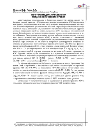 127

Иманов К.Д., Рзаев Р.Р.
Институт Кибернетики НАН Азербайджанской Республики
                           НЕЧЁТКАЯ МОДЕЛЬ ОПРЕДЕЛЕНИЯ
                            МЕТАЭКОНОМИЧЕСКОГО УРОВНЯ
      Международные экономические и финансовые институты в своих оценках гло-
бальных уровней развития (GD) социально-экономических систем (СЭС) пользуются,
как правило, традиционными методами учёта основных макроэкономических показате-
лей и соответствующими градационными шкалами. В работе рассматривается альтер-
нативный подход для оценки GD, основанного на технике нечётких выводов. Другими
словами, предлагается нечёткая модель метауровня СЭС, строящаяся по классической
схеме: фаззификация, построение лингвистических правил, композиция, выводы и де-
фаззификация. Экзогенными величинами модели выбраны лингвистические перемен-
ные: индекс человеческого развития (HDI) и индекс технологических достижений
(TAI), принимающие значения в определяемой градационными шкалами совокупности
нечётких терм-множеств. На их основе и выбранных доминирующих суждений по-
строены продукционные лингвистические правила для оценки GD. При этом фаззифи-
кация значений переменной GD осуществлена на основе гауссовской функции, а значе-
ния HDI и TAI фаззифицированы на базе классификатора C = {с1 , с 2 , с 3 , с 4 , с 5 } ,
представляющего собой перечень признаков, по которым, собственно, и оценивается
СЭС. Другими словами, путём ранжирования этих признаков методом нечёткого логи-
ческого вывода получены следующие интервальные значения (градационные шкалы)
для оценки уровней GD: [0 ÷ 0.50] – бедное; [0.501 ÷ 0.75] – ниже среднего;
[0.751 ÷ 0.95] – выше среднего; [0.951 ÷ 1] – богатое.
      По данным исследований за 2002-ой год, проведенных в рамках Программы Раз-
вития ООН, Азербайджан с показателем 0.758 вошел в состав стран со «средним»
уровнем HDI ( 0.5 ÷ 0.799 ), а с показателем TAI=0.421 вошел в группу стран, «воз-
можно, ведущих в области использования технологий» ( 0.35 ÷ 0.49 ). По этим данным
и соответствующим значениям функций принадлежности: μ HDI ( 0.758 ) = 0.954 и
μ TAI (0.421) = 1.0 , можно сделать вывод, что глобальный уровень развития СЭС
Азербайджана соответствует точечной оценке 0.5975 и является ниже среднего.
      Отправляясь от полученной модели и задавая шаги в динамике развития HDI и
TAI, можно определить величину метауровеня развития СЭС на перспективу.




VII міжнародна науково-технічна конференція «Системний аналіз та інформаційні технології»
  (28 червня – 2 липня 2005 р., Інститут прикладного системного аналізу, НТУ України «КПІ», м. Київ, Україна)
 