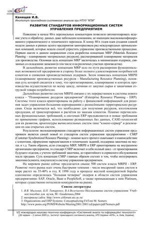 128

      Канищев И.В.
      Институт прикладного системного анализа при НТУУ “КПИ”
                  РАЗВИТИЕ СТАНДАРТОВ ИНФОРМАЦИОННЫХ СИСТЕМ
                            УПРАВЛЕНИЯ ПРЕДПРИЯТИЕМ
            Появление в начале 80-х персональных компьютеров позволило автоматизировать веде-
      ние учета и обработку данных даже небольшим компаниям, не имеющим высококвалифициро-
      ванного управленческого и технического персонала. К концу 80-х годов идея создания единой
      модели данных в рамках целого предприятия заинтересовала ряд международных промышлен-
      ных компаний, которые искали способ упростить управление производственными процессами.
      Первым шагом в данном направлении стала разработка концепции MRP (Materials Resource
      Planning - планирование материальных ресурсов), рассматривавшей планирование материалов
      для производства. Основная цель концепции MRP заключалась в минимизации издержек, свя-
      занных со складскими запасами (в том числе и на различных участках производства).
            В дальнейшем, развитие концепции MRP шло по пути расширения функциональ-
      ных возможностей предприятия в сторону более полного удовлетворения потребностей
      клиентов и снижения производственных издержек. Затем появилась концепция MRPII
      (планирование производственных ресурсов - Manufacturing Resource Planning), основ-
      ная суть которой сводится к тому, что прогнозирование, планирование и контроль про-
      изводства осуществляется по всему циклу, начиная от закупки сырья и заканчивая от-
      грузкой товара потребителю.
            Дальнейшее развитие систем MRPII связано с их перерастанием в системы нового
      класса - "Планирование ресурсов предприятия" (Enterprise Resource Planning - ERP).
      Системы этого класса ориентированы на работу с финансовой информацией для реше-
      ния задач управления большими корпорациями с разнесёнными территориально ресур-
      сами. Сюда включается всё, что необходимо для получения ресурсов, изготовления
      продукции, её транспортировки и расчётов по заказам клиентов. Помимо перечислен-
      ных функциональных требований, к системам ERP предъявляются и новые требования
      по применению графики, использованию реляционных баз данных, CASE-технологий
      для их развития, архитектуры вычислительных систем типа "клиент-сервер" и реализа-
      ции их как открытых систем.
            Результатом эволюционирования стандартов информационных систем управления пред-
      прияием является самый новый из стандартов систем управления предприятиями - CSRP
      (Customer Synchronized Resource Planning) - помимо всего прочего охватывает и взаимодействие
      с клиентами, оформление нарядов/заказов и технических заданий, поддержка заказчика на мес-
      тах и т.д. Таким образом, если стандарты MRP, MRPII и ERP ориентированы на внутреннюю
      организацию предприятия, то стандарт CSRP включает в себя полный цикл - от проектирования
      будущего изделия, с учетом требований заказчика, до гарантийного и сервисного обслуживания
      после продажи. Суть концепции CSRP главным образом состоит в том, чтобы интегрировать
      заказчика (клиента, покупателя) в систему управления предприятием.
            На мировом рынке сейчас предлагается свыше 500 систем класса MRPII - ERP.
      Развитие этого рынка идет очень быстрыми темпами - число внедрений таких систем в
      мире растет на 35-40% в год. К 1998 году в процессе жесткой конкурентной борьбы
      однозначно определилась "большая четверка" лидеров в области систем управления
      предприятиями: SAP, Oracle, Baan и PeopleSoft, а также примыкающая к ним Platinum,
      которые существенно потеснили конкурентов на рынке.
                                          Список литературы
          1. В.В. Мыльник, Б.П. Титаренко, В.А.Волочиенко Исследование систем управления: Учеб-
             ное пособие для вузов, М.: Gaudemaus,2004
          2. материалы сайта http://www.citforum.urc.ac.ru/
          3. Organizations and ERP Systems: Conceptualizing FitToni M. Somers
          http://www.poms.org/POMSWebsite/Meeting2001/2001/cd/papers/pdf/Somers.pdf

      VII міжнародна науково-технічна конференція «Системний аналіз та інформаційні технології»
        (28 червня – 2 липня 2005 р., Інститут прикладного системного аналізу, НТУ України «КПІ», м. Київ, Україна)
 
