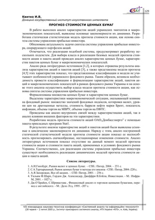 129

Квитко И.В.
Донецкий государственный институт искусственного интеллекта
                        ПРОГНОЗ СТОИМОСТИ ЦЕННЫХ БУМАГ
      В работе выполнен анализ характеристик акций украинских эмитентов и макро-
экономических показателей, выявлены основные закономерности их динамики. Разра-
ботана статическая статистическая модель прогноза стоимости акции, как основа син-
теза системы управления прибылью инвестора.
      Обоснована актуальность задачи синтеза системы управления прибылью инвесто-
ра, оперирующего портфелем акций.
      Отмечается, что реализация подобной системы, предусматривает разработку не-
скольких подсистем. Для выбора класса и реализации базовых моделей прогноза стои-
мости акции и пакета акций проведен анализ характеристик ценных бумаг, характери-
стик пакетов ценных бумаг и макроэкономических показателей.
      Анализ ряда литературных источников [1,2], в которых отражены результаты ана-
лиза характеристик акций и пакетов акций [3], а также представлены модели прогноза
[4,5] этих характеристик показал, что представленные классификации и модели не учи-
тывают особенностей украинского фондового рынка. Таким образом, возникла необхо-
димость провести классификацию и формализацию характеристик акций, пакетов ак-
ций и макроэкономических показателей в рамках фондового рынка Украины и на осно-
ве этого анализа осуществить выбор класса модели прогноза стоимости акции, как ос-
новы синтеза системы управления прибылью инвестора.
      Формализованы множества ценных бумаг и характеристик ценных бумаг.
      Выделены характеристики макроэкономической ситуации, оказывающей влияние
на фондовый рынок: множество значений фондовых индексов, котировки валют, уров-
ни цен на драгоценные металлы, стоимость барреля нефти марки Брент, показатель
инфляции, объемы торгов на МВРУ, объемы торгов на ПФТС.
      Проведены как анализ внутренних связей между характеристиками акций, так и
анализ влияния внешних факторов на эти характеристики.
      Разработана модель прогноза стоимости акций ОАО„Донбасcэнерго” с помощью
пакета прикладных программ Stat1.
      В результате анализа характеристик акций и пакетов акций были выявлены сезон-
ные и циклические закономерности их динамики. Наряду с этим, анализ построенной
статической статистической модели прогноза стоимости акции показал ее неспособ-
ность прогнозировать скачкообразные, нестационарные изменения стоимости. Анализ
литературных источников показал отсутствие на данный момент моделей прогноза
стоимости акции и стоимости пакета акций, применимых в условиях фондового рынка
Украины. Соответственно, для реализации системы управления прибылью инвестора
существует необходимость реализации динамических моделей прогноза стоимости ак-
ции и пакета акций.
                                         Список литературы.
    1. А.И.Гинзбург, Рынки валют и ценных бумаг. – СПб.: Питер, 2004. – 251 с.
    2. С.А.Тертырышный, Рынок ценных бумаг и методы его анализа - СПб.: Питер, 2004.-220 с.
    3. А.Я.Запорожан, Все об акциях. – СПб: Питер, 2001. – 256 с.
    4. Уильям Ф.Шарп, Гордон Дж. Александер, Джеффри В.Бэйли, Инвестиции. - М.: Инфра-
       М, 2001. - 1027 с.
    5. Дж.О’Брайен, С.Шривастава , Финансовый анализ и торговля ценными бумагами, пере-
       вод с английского. - М.: Дело Лтд, 1995. -207 с.




VII міжнародна науково-технічна конференція «Системний аналіз та інформаційні технології»
  (28 червня – 2 липня 2005 р., Інститут прикладного системного аналізу, НТУ України «КПІ», м. Київ, Україна)
 