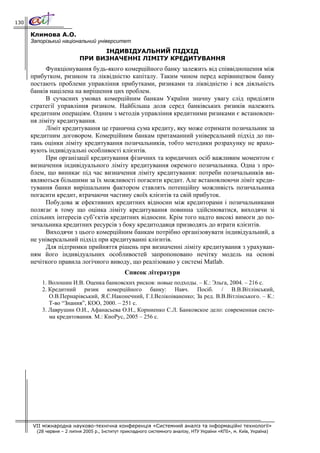 130

      Климова А.О.
      Запорізький національний університет
                                 ІНДИВІДУАЛЬНИЙ ПІДХІД
                           ПРИ ВИЗНАЧЕННІ ЛІМІТУ КРЕДИТУВАННЯ
            Функціонування будь-якого комерційного банку залежить від співвідношення між
      прибутком, ризиком та ліквідністю капіталу. Таким чином перед керівництвом банку
      постають проблеми управління прибутками, ризиками та ліквідністю і вся діяльність
      банків націлена на вирішення цих проблем.
            В сучасних умовах комерційним банкам України значну увагу слід приділяти
      стратегії управління ризиком. Найбільша доля серед банківських ризиків належить
      кредитним операціям. Одним з методів управління кредитними ризиками є встановлен-
      ня ліміту кредитування.
            Ліміт кредитування це гранична сума кредиту, яку може отримати позичальник за
      кредитним договором. Комерційним банкам притаманний універсальний підхід до пи-
      тань оцінки ліміту кредитування позичальників, тобто методики розрахунку не врахо-
      вують індивідуальні особливості клієнтів.
            При організації кредитування фізичних та юридичних осіб важливим моментом є
      визначення індивідуального ліміту кредитування окремого позичальника. Одна з про-
      блем, що виникає під час визначення ліміту кредитування: потреби позичальників ви-
      являються більшими за їх можливості погасити кредит. Але встановлюючи ліміт креди-
      тування банки вирішальним фактором ставлять потенційну можливість позичальника
      погасити кредит, втрачаючи частину своїх клієнтів та свій прибуток.
            Побудова ж ефективних кредитних відносин між кредиторами і позичальниками
      полягає в тому що оцінка ліміту кредитування повинна здійснюватися, виходячи зі
      спільних інтересів суб’єктів кредитних відносин. Крім того надто високі вимоги до по-
      зичальника кредитних ресурсів з боку кредитодавця призводять до втрати клієнтів.
            Виходячи з цього комерційним банкам потрібно організовувати індивідуальний, а
      не універсальний підхід при кредитуванні клієнтів.
            Для підтримки прийняття рішень при визначенні ліміту кредитування з урахуван-
      ням його індивідуальних особливостей запропоновано нечітку модель на основі
      нечіткого правила логічного виводу, що реалізовано у системі Matlab.
                                                Список літератури
          1. Волошин И.В. Оценка банковских рисков: новые подходы. – К.: Эльга, 2004. – 216 с.
          2. Кредитний ризик комерційного банку: Навч. Посіб. / В.В.Вітлінський,
             О.В.Пернарівський, Я.С.Наконечний, Г.І.Велікоіваненко; За ред. В.В.Вітлінського. – К.:
             Т-во “Знання”, КОО, 2000. – 251 с.
          3. Лаврушин О.И., Афанасьева О.Н., Корниенко С.Л. Банковское дело: современная систе-
             ма кредитования. М.: КноРус, 2005 – 256 с.




      VII міжнародна науково-технічна конференція «Системний аналіз та інформаційні технології»
        (28 червня – 2 липня 2005 р., Інститут прикладного системного аналізу, НТУ України «КПІ», м. Київ, Україна)
 