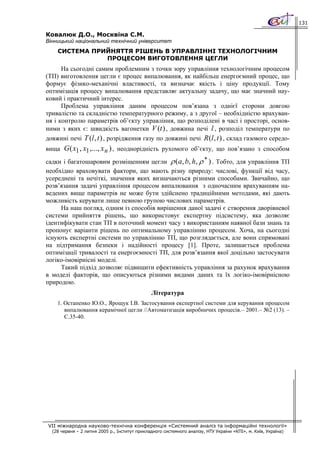 131

Ковалюк Д.О., Москвіна С.М.
Вінницький національний технічний університет
    СИСТЕМА ПРИЙНЯТТЯ РІШЕНЬ В УПРАВЛІННІ ТЕХНОЛОГІЧНИМ
               ПРОЦЕСОМ ВИГОТОВЛЕННЯ ЦЕГЛИ
      На сьогодні самим проблемним з точки зору управління технологічним процесом
(ТП) виготовлення цегли є процес випалювання, як найбільш енергоємний процес, що
формує фізико-механічні властивості, та визначає якість і ціну продукції. Тому
оптимізація процесу випалювання представляє актуальну задачу, що має значний нау-
ковий і практичний інтерес.
      Проблема управління даним процесом пов’язана з однієї сторони довгою
тривалістю та складністю температурного режиму, а з другої – необхідністю врахуван-
ня і контролю параметрів об’єкту управління, що розподілені в часі і просторі, основ-
ними з яких є: швидкість вагонетки V (t ) , довжина печі l , розподіл температури по
довжині печі T (l , t ) , розрідження газу по довжині печі R (l , t ) , склад газового середо-
вища G ( x1 , x1 ,..., x n ) , неоднорідність рухомого об’єкту, що пов’язано з способом
                                                            ∗
садки і багатошаровим розміщенням цегли ρ ( a, b, h, ρ ) . Тобто, для управління ТП
необхідно враховувати фактори, що мають різну природу: числові, функції від часу,
усереднені та нечіткі, значення яких визначаються різними способами. Звичайно, що
розв’язання задачі управління процесом випалювання з одночасним врахуванням на-
ведених вище параметрів не може бути здійснено традиційними методами, які дають
можливість керувати лише певною групою числових параметрів.
     На наш погляд, одним із способів вирішення даної задачі є створення дворівневої
системи прийняття рішень, що використовує експертну підсистему, яка дозволяє
ідентифікувати стан ТП в поточний момент часу з використанням наявної бази знань та
пропонує варіанти рішень по оптимальному управлінню процесом. Хоча, на сьогодні
існують експертні системи по управлінню ТП, що розглядається, але вони спрямовані
на підтримання безпеки і надійності процесу [1]. Проте, залишається проблема
оптимізації тривалості та енергоємності ТП, для розв’язання якої доцільно застосувати
логіко-імовірнісні моделі.
     Такий підхід дозволяє підвищити ефективність управління за рахунок врахування
в моделі факторів, що описуються різними видами даних та їх логіко-імовірнісною
природою.
                                               Література
    1. Остапенко Ю.О., Ярощук І.В. Застосування експертної системи для керування процесом
       випалювання керамічної цегли //Автоматизація виробничих процесів.– 2001.– №2 (13). –
       С.35-40.




VII міжнародна науково-технічна конференція «Системний аналіз та інформаційні технології»
  (28 червня – 2 липня 2005 р., Інститут прикладного системного аналізу, НТУ України «КПІ», м. Київ, Україна)
 